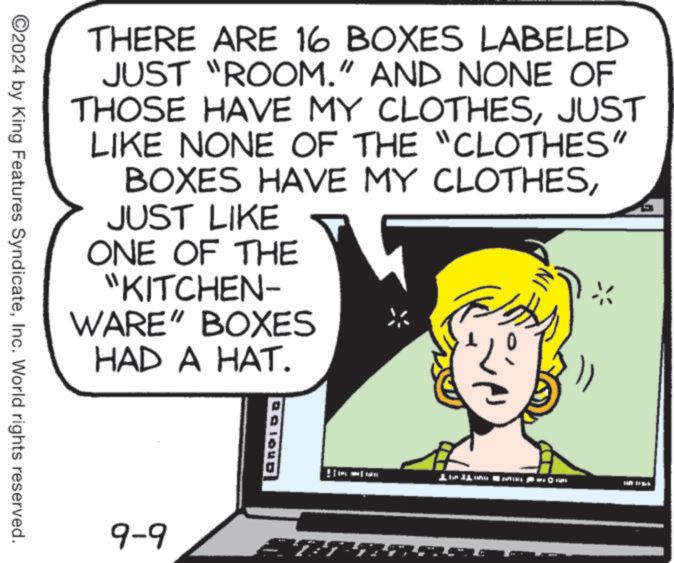 Illustration OCR: THERE ARE 16 BOXES LABELED JUST "ROOM." AND NONE OF THOSE HAVE MY CLOTHESJUST LIKE NONE OF THE "CLOTHES" BOXES HAVE MY CLOTHESJUST LIKE ONE OF THE "KITCHEN- WARE" BOXES HAD A HAT. ©2024 by King Features SyndicateInc. World rights reserved. 9-9 THERE ARE 16 BOXES LABELED JUST " ROOM . " AND NONE OF THOSE HAVE MY CLOTHESJUST LIKE NONE OF THE " CLOTHES " BOXES HAVE MY CLOTHESJUST LIKE ONE OF THE " KITCHEN- WARE " BOXES HAD A HAT . © 2024 by King Features SyndicateInc. World rights reserved . 9-9