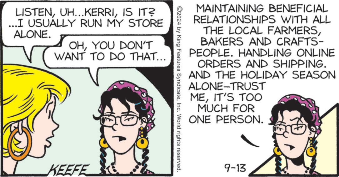Font OCR: LISTENIS IT? ...I USUALLY RUN MY STORE ALONE. OHYOU DON'T WANT TO DO THAT... KEEFE MAINTAINING BENEFICIAL RELATIONSHIPS WITH ALL THE LOCAL FARMERSBAKERS AND CRAFTS- PEOPLE. HANDLING ONLINE ORDERS AND SHIPPING. AND THE HOLIDAY SEASON ALONE-TRUST MEIT'S TOO MUCH FOR ONE PERSON. 2024 by King Features SyndicateInc. World rights reserved. 9-13 LISTENUH ... KERRIIS IT ? ... I USUALLY RUN MY STORE ALONE . OHYOU DON'T WANT TO DO THAT ... KEEFE MAINTAINING BENEFICIAL RELATIONSHIPS WITH ALL THE LOCAL FARMERSBAKERS AND CRAFTS- PEOPLE . HANDLING ONLINE ORDERS AND SHIPPING . AND THE HOLIDAY SEASON ALONE - TRUST MEIT'S TOO MUCH FOR ONE PERSON . 2024 by King Features SyndicateInc. World rights reserved . 9-13