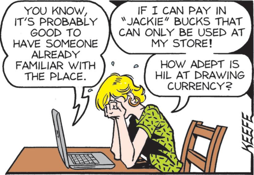 Mammal OCR: YOU KNOWIT'S PROBABLY GOOD TO HAVE SOMEONE ALREADY FAMILIAR WITH THE PLACE. 35 "1 IF I CAN PAY IN "JACKIE" BUCKS THAT CAN ONLY BE USED AT MY STORE! D HOW ADEPT IS HIL AT DRAWING CURRENCY? KEEFE YOU KNOWIT'S PROBABLY GOOD TO HAVE SOMEONE ALREADY FAMILIAR WITH THE PLACE . 35 " 1 IF I CAN PAY IN " JACKIE " BUCKS THAT CAN ONLY BE USED AT MY STORE ! D HOW ADEPT IS HIL AT DRAWING CURRENCY ? KEEFE
