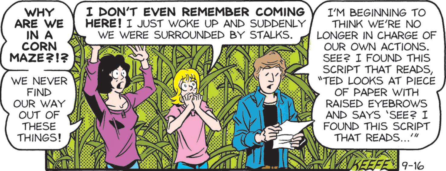 Font OCR: WHY ARE WE IN A CORN MAZE?!? WE NEVER FIND OUR WAY OUT OF THESE THINGS! I DON'T EVEN REMEMBER COMING HERE! I JUST WOKE UP AND SUDDENLY WE WERE SURROUNDED BY STALKS. I'M BEGINNING TO THINK WE'RE NO LONGER IN CHARGE OF OUR OWN ACTIONS. SEE? I FOUND THIS SCRIPT THAT READS"TED LOOKS AT PIECE OF PAPER WITH RAISED EYEBROWS AND SAYS 'SEE? I FOUND THIS SCRIPT THAT READS..."" KEEFE 9-16 WHY ARE WE IN A CORN MAZE ? ! ? WE NEVER FIND OUR WAY OUT OF THESE THINGS ! I DON'T EVEN REMEMBER COMING HERE ! I JUST WOKE UP AND SUDDENLY WE WERE SURROUNDED BY STALKS . I'M BEGINNING TO THINK WE'RE NO LONGER IN CHARGE OF OUR OWN ACTIONS . SEE ? I FOUND THIS SCRIPT THAT READS" TED LOOKS AT PIECE OF PAPER WITH RAISED EYEBROWS AND SAYS ' SEE ? I FOUND THIS SCRIPT THAT READS ... " " KEEFE 9-16