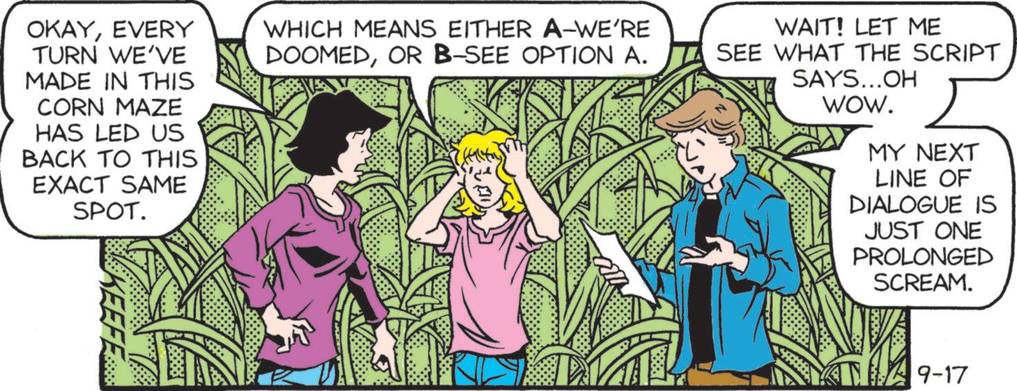 Adaptation OCR: OKAYEVERY TURN WE'VE MADE IN THIS CORN MAZE HAS LED US BACK TO THIS EXACT SAME SPOT. WHICH MEANS EITHER A-WE'RE DOOMEDOR B-SEE OPTION A. WAIT! LET ME SEE WHAT THE SCRIPT SAYS...OH WOW. MY NEXT LINE OF DIALOGUE IS JUST ONE PROLONGED SCREAM. KEEFE 9-17 OKAYEVERY TURN WE'VE MADE IN THIS CORN MAZE HAS LED US BACK TO THIS EXACT SAME SPOT . WHICH MEANS EITHER A - WE'RE DOOMEDOR B - SEE OPTION A. WAIT ! LET ME SEE WHAT THE SCRIPT SAYS ... OH WOW . MY NEXT LINE OF DIALOGUE IS JUST ONE PROLONGED SCREAM . KEEFE 9-17