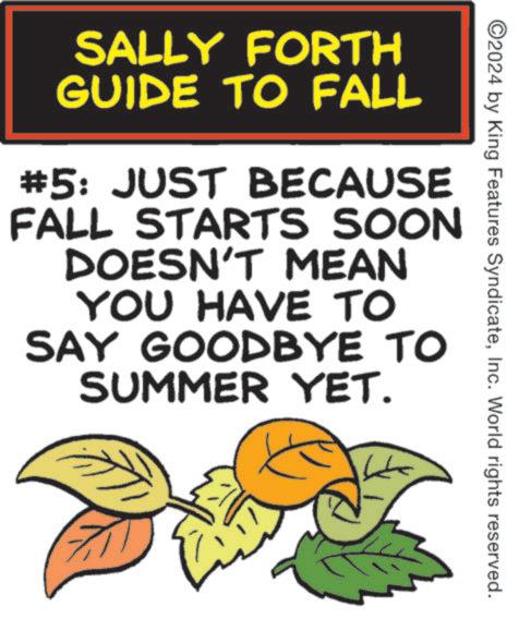 Handwriting OCR: ©2024 by King Features SyndicateInc. World rights reserved. SALLY FORTH GUIDE TO FALL #5: JUST BECAUSE FALL STARTS SOON DOESN'T MEAN YOU HAVE TO SAY GOODBYE TO SUMMER YET. © 2024 by King Features SyndicateInc. World rights reserved . SALLY FORTH GUIDE TO FALL # 5 : JUST BECAUSE FALL STARTS SOON DOESN'T MEAN YOU HAVE TO SAY GOODBYE TO SUMMER YET .