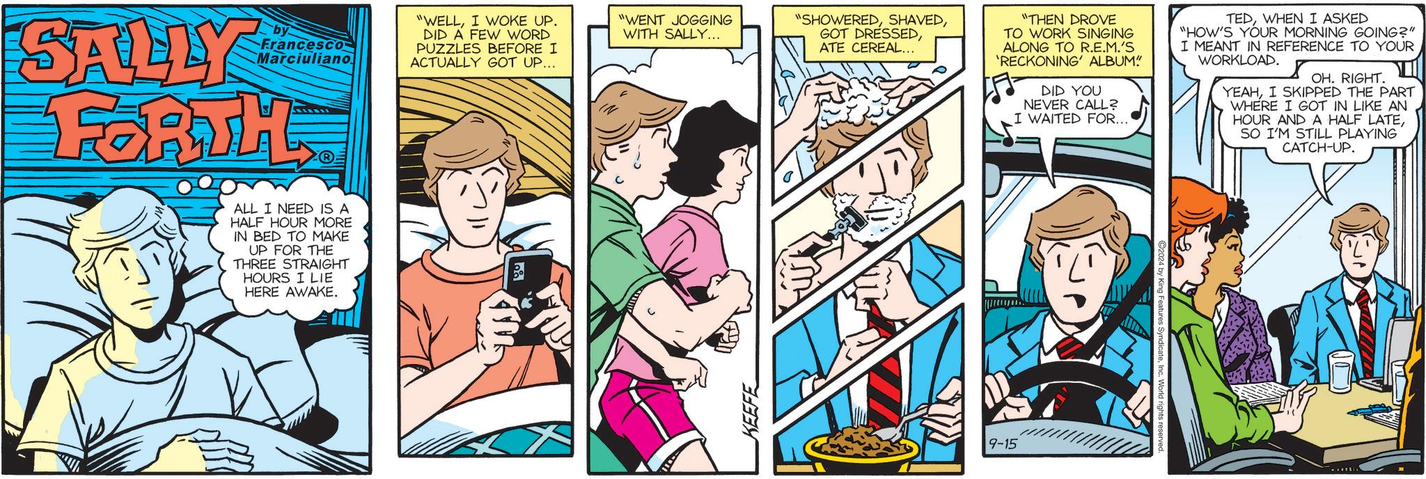 Parallel OCR: SALLY FORTH Francesco Marciuliano ALL I NEED IS A HALF HOUR MORE IN BED TO MAKE UP FOR THE THREE STRAIGHT HOURS I LIE HERE AWAKE. "WELLI WOKE UP. DID A FEW WORD PUZZLES BEFORE I ACTUALLY GOT UP... "WENT JOGGING WITH SALLY... "SHOWEREDATE CEREAL... "THEN DROVE TO WORK SINGING ALONG TO R.E.M.'S 'RECKONING' ALBUM" DID YOU NEVER CALL? I WAITED FOR.... TEDWHEN I ASKED "HOW'S YOUR MORNING GOING?" I MEANT IN REFERENCE TO YOUR WORKLOAD. OH. RIGHT. YEAHI SKIPPED THE PART WHERE I GOT IN LIKE AN HOUR AND A HALF LATESO I'M STILL PLAYING CATCH-UP. KEEFE 9-15 eatures SyndicateInc. World righ SALLY FORTH Francesco Marciuliano ALL I NEED IS A HALF HOUR MORE IN BED TO MAKE UP FOR THE THREE STRAIGHT HOURS I LIE HERE AWAKE . " WELLI WOKE UP . DID A FEW WORD PUZZLES BEFORE I ACTUALLY GOT UP ... " WENT JOGGING WITH SALLY ... " SHOWEREDGOT DRESSEDATE CEREAL ... " THEN DROVE TO WORK SINGING ALONG TO R.E.M.'S ' RECKONING ' ALBUM " DID YOU NEVER CALL ? I WAITED FOR .... TEDWHEN I ASKED " HOW'S YOUR MORNING GOING ? " I MEANT IN REFERENCE TO YOUR WORKLOAD . OH . RIGHT . YEAHI SKIPPED THE PART WHERE I GOT IN LIKE AN HOUR AND A HALF LATESO I'M STILL PLAYING CATCH - UP . KEEFE 9-15 eatures SyndicateInc. World righ