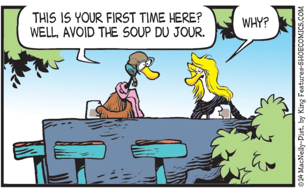 Happy OCR: THIS IS YOUR FIRST TIME HERE? WELLAVOID THE SOUP DU JOUR. WHY? ? ©24 MacNelly-Dist. by King Features-SHOECOMICS.COM THIS IS YOUR FIRST TIME HERE ? WELLAVOID THE SOUP DU JOUR . WHY ? ? © 24 MacNelly - Dist . by King Features-SHOECOMICS.COM
