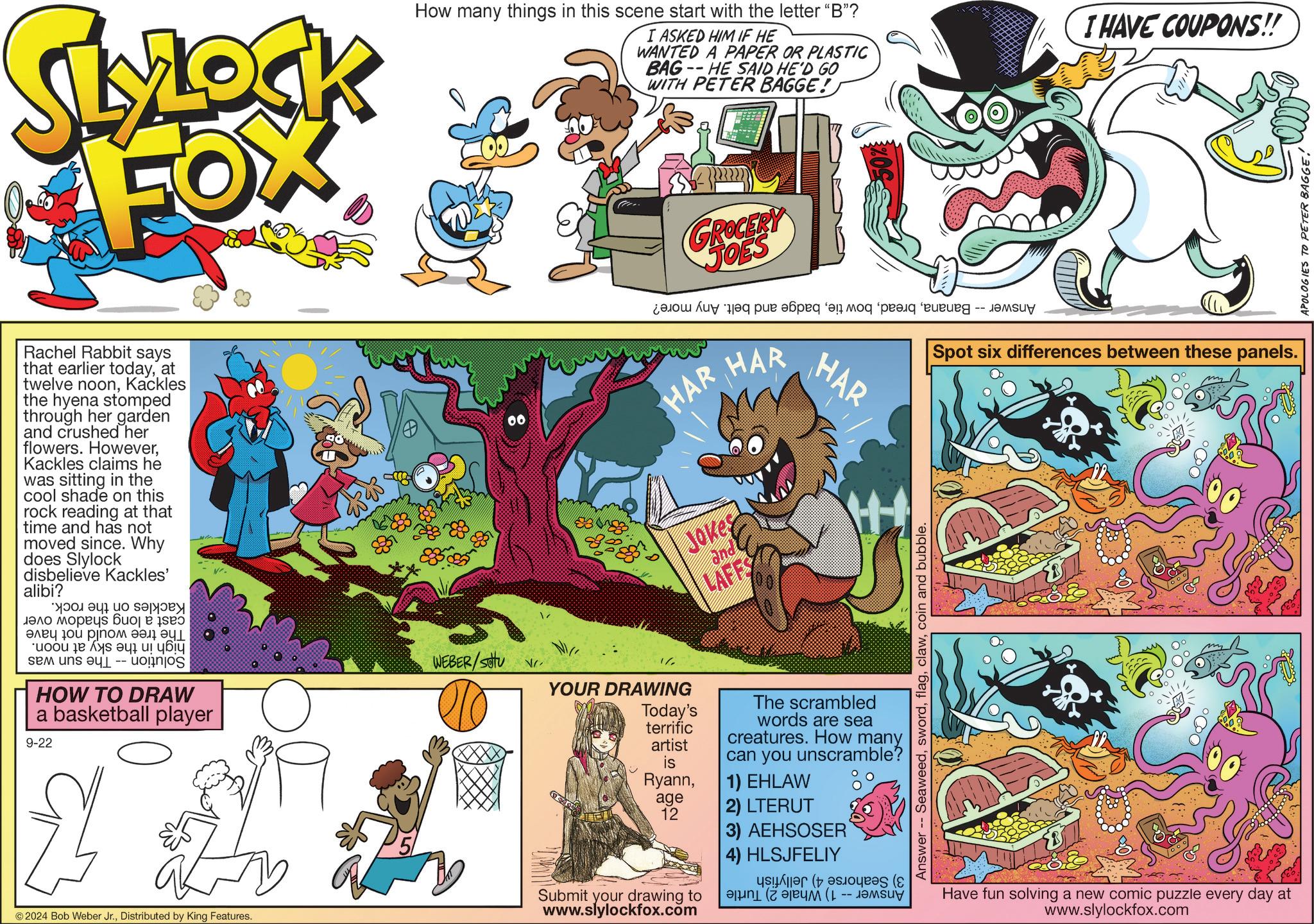 Font OCR: SLOCK FOX How many things in this scene start with the letter "B"? I ASKED HIM IF HE WANTED A PAPER OR PLASTIC -- BAG HE SAID HE'D GO WITH PETER BAGGE! I HAVE COUPONS!! GROCERY JOES ??? ?? ??? ????? ?? ??? -- ??? HAR Jokes and LAFFS HAR HAR Spot six differences between these panels. Rachel Rabbit says that earlier todayat twelve noonKackles the hyena stomped through her garden and crushed her flowers. HoweverKackles claims he was sitting in the cool shade on this rock reading at that time and has not moved since. Why does Slylock disbelieve Kackles' alibi? ????? ? ??? ???? ????? ??? ? ??? ???? 10? ????? HOW TO DRAW a basketball player 9-22 00 WEBER/satu vr. N 1/ YOUR DRAWING ab © 2024 Bob Weber Jr.Distributed by King Features. 00 Answer Seaweedcoin and bubble. Today's terrific artist is RyannThe scrambled words are sea creatures. How many can you unscramble? 1) EHLAW age 12 2) LTERUT 3) AEHSOSER 4) HLSJFELIY Submit your drawing to www.slylockfox.com ?? (1--y Have fun solving a new comic puzzle every day at www.slylockfox.com APOLOGIES TO PETER BAGGE! SLOCK FOX How many things in this scene start with the letter " B " ? I ASKED HIM IF HE WANTED A PAPER OR PLASTIC -- BAG HE SAID HE'D GO WITH PETER BAGGE ! I HAVE COUPONS !! GROCERY JOES ??? ?? ??? ????? ?? ??? -- ??? HAR Jokes and LAFFS HAR HAR Spot six differences between these panels . Rachel Rabbit says that earlier todayat twelve noonKackles the hyena stomped through her garden and crushed her flowers . HoweverKackles claims he was sitting in the cool shade on this rock reading at that time and has not moved since . Why does Slylock disbelieve Kackles ' alibi ? ????? ? ??? ???? ????? ??? ? ??? ???? 10? ????? HOW TO DRAW a basketball player 9-22 00 WEBER / satu vr . N 1 / YOUR DRAWING ab © 2024 Bob Weber Jr.Distributed by King Features . 00 Answer Seaweedcoin and bubble . Today's terrific artist is RyannThe scrambled words are sea creatures . How many can you unscramble ? 1 ) EHLAW age 12 2 ) LTERUT 3 ) AEHSOSER 4 ) HLSJFELIY Submit your drawing to www.slylockfox.com ?? ( 1 -- y Have fun solving a new comic puzzle every day at www.slylockfox.com APOLOGIES TO PETER BAGGE !