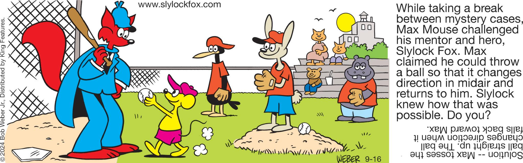 Social group OCR: © 2024 Bob Weber Jr.Distributed by King Features. 11/ www.slylockfox.com WEBER 9-16 While taking a break between mystery casesMax Mouse challenged his mentor and heroSlylock Fox. Max claimed he could throw a ball so that it changes direction in midair and returns to him. Slylock knew how that was possible. Do you? ?? ?????sje ! ???? ?????? ??????? q?n 146es [jeq as a -- © 2024 Bob Weber Jr.Distributed by King Features . 11 / www.slylockfox.com WEBER 9-16 While taking a break between mystery casesMax Mouse challenged his mentor and heroSlylock Fox . Max claimed he could throw a ball so that it changes direction in midair and returns to him . Slylock knew how that was possible . Do you ? ?? ?????sje ! ???? ?????? ??????? q?n 146es [ jeq as a --