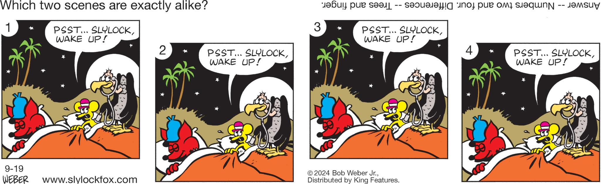 Fiction OCR: Which two scenes are exactly alike? 1 PSST... SLYLOCKWAKE UP! 9-19 3 2 PSST... SLYLOCKWAKE UP! -- -- a par sa s t u PSST... SLYLOCKWAKE UP! * ©2024 Bob Weber Jr.WEBER www.slylockfox.com Distributed by King Features. 4 PSST... SLYLOCKWAKE UP! Which two scenes are exactly alike ? 1 PSST ... SLYLOCKWAKE UP ! 9-19 3 2 PSST ... SLYLOCKWAKE UP ! -- -- a par sa s t u PSST ... SLYLOCKWAKE UP ! * © 2024 Bob Weber Jr.WEBER www.slylockfox.com Distributed by King Features . 4 PSST ... SLYLOCKWAKE UP !