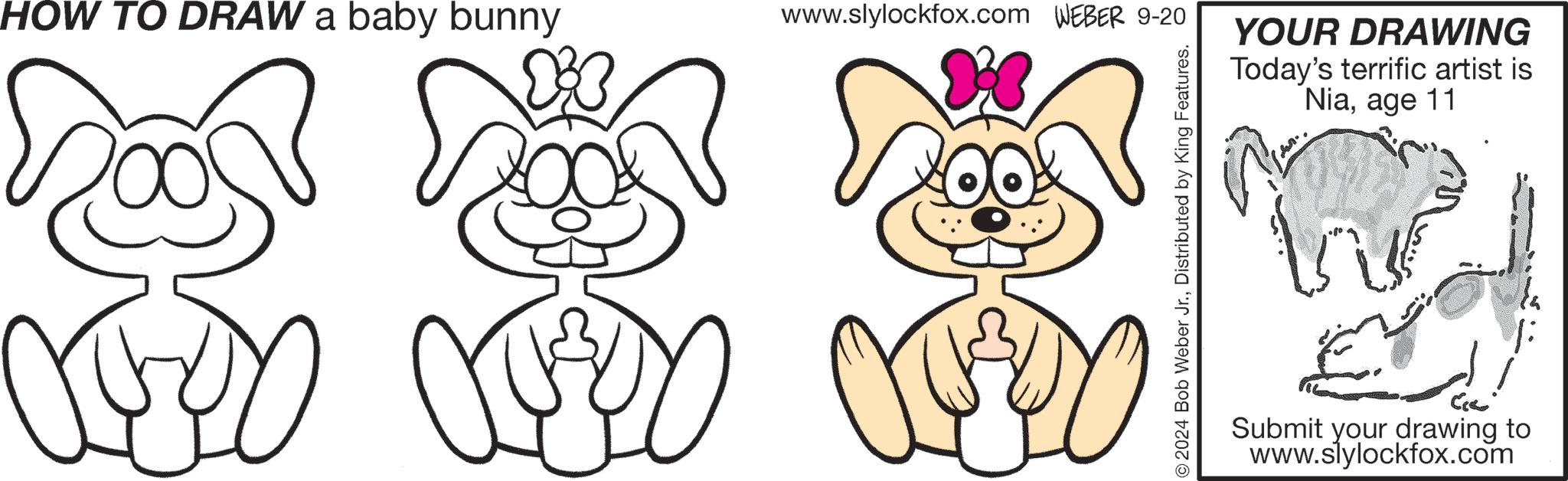 Mammal OCR: HOW TO DRAW a baby bunny www.slylockfox.com WEBER 9-20 YOUR DRAWING Today's terrific artist is Niaage 11 Submit your drawing to www.slylockfox.com HOW TO DRAW a baby bunny www.slylockfox.com WEBER 9-20 YOUR DRAWING Today's terrific artist is Niaage 11 Submit your drawing to www.slylockfox.com