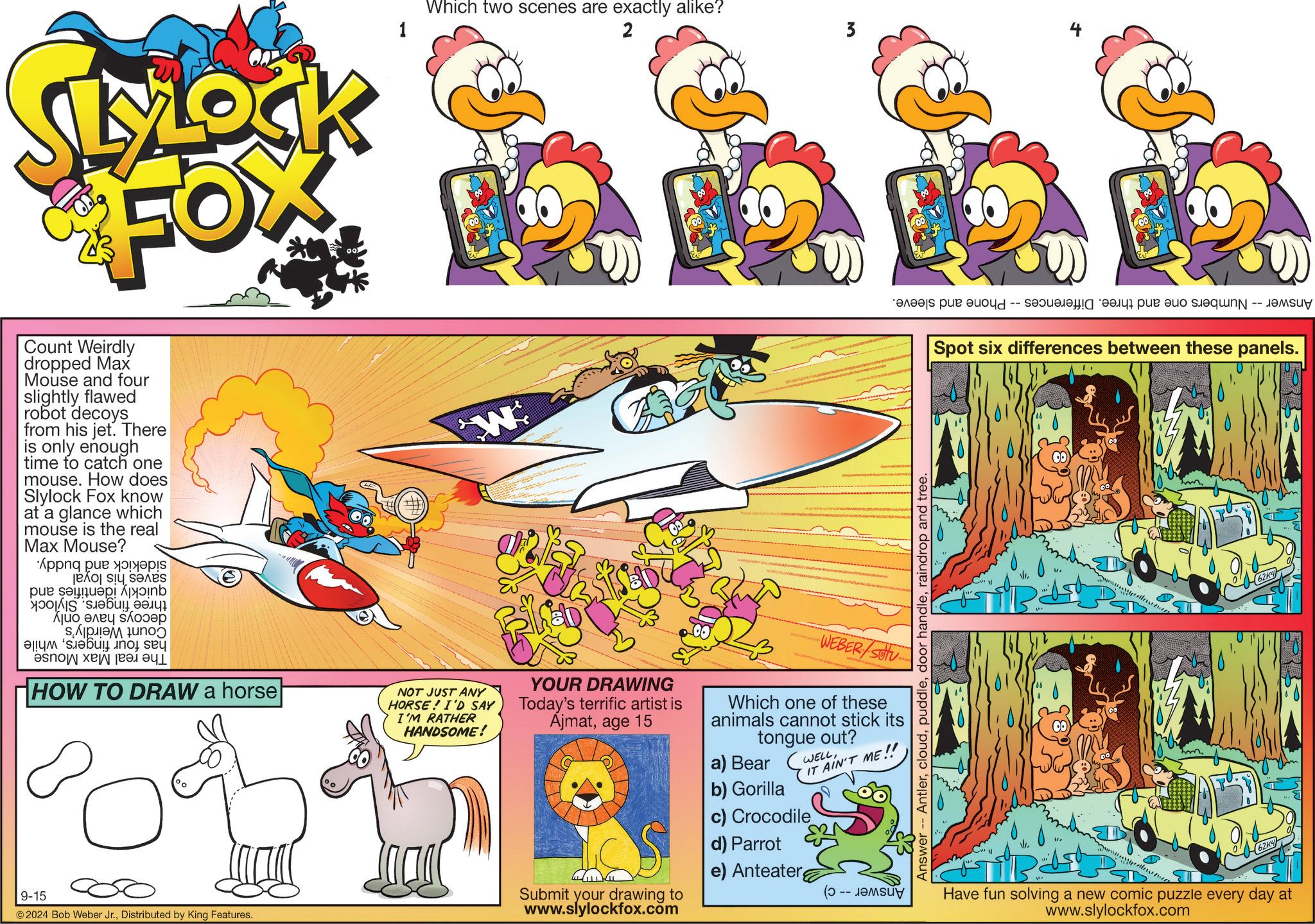 Graphics OCR: LYLOCK FOX Count Weirdly dropped Max Mouse and four slightly flawed robot decoys from his jet. There is only enough time to catch one mouse. How does Slylock Fox know at a glance which mouse is the real Max Mouse? And be par ??? ! ?S ???? ???? ??? ???? ????? ??? ??? HOW TO DRAW a horse ° 1 Which two scenes are exactly alike? W NOT JUST ANY HORSE! I'D SAY I'M RATHER HANDSOME! 2 YOUR DRAWING Today's terrific artist is Ajmatage 15 3 WEBER/SOU Which one of these animals cannot stick its tongue out? a) Bear WELLIT AIN'T ME!! 9-15 © 2024 Bob Weber Jr.Distributed by King Features. b) Gorilla c) Crocodile Submit your drawing to www.slylockfox.com d) Parrot e) Anteater (? -- -- ???? ??? ????????? ??? ??? ??N -- ???? Spot six differences between these panels. Answer- Antlerraindrop and tree. Have fun solving a new comic puzzle every day at www.slylockfox.com LYLOCK FOX Count Weirdly dropped Max Mouse and four slightly flawed robot decoys from his jet . There is only enough time to catch one mouse . How does Slylock Fox know at a glance which mouse is the real Max Mouse ? And be par ??? ! ?S ???? ???? ??? ???? ????? ??? ??? HOW TO DRAW a horse ° 1 Which two scenes are exactly alike ? W NOT JUST ANY HORSE ! I'D SAY I'M RATHER HANDSOME ! 2 YOUR DRAWING Today's terrific artist is Ajmatage 15 3 WEBER / SOU Which one of these animals cannot stick its tongue out ? a ) Bear WELLIT AIN'T ME !! 9-15 © 2024 Bob Weber Jr.Distributed by King Features . b ) Gorilla c ) Crocodile Submit your drawing to www.slylockfox.com d ) Parrot e ) Anteater ( ? -- -- ???? ??? ????????? ??? ??? ??N -- ???? Spot six differences between these panels . Answer- Antlerdoor handleraindrop and tree . Have fun solving a new comic puzzle every day at www.slylockfox.com