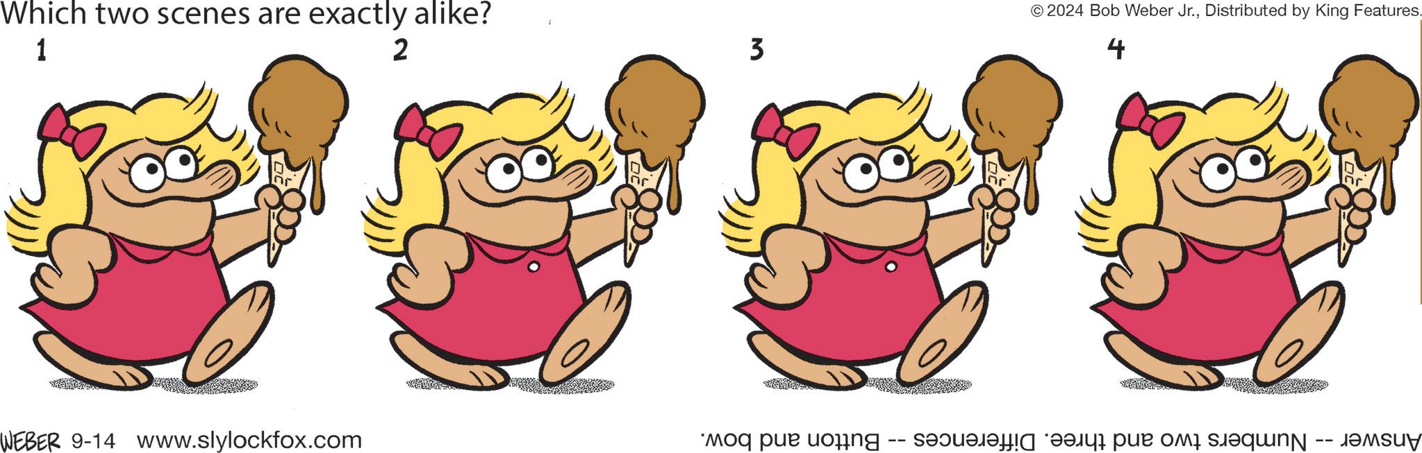 Thumb OCR: Which two scenes are exactly alike? 1 WEBER 9-14 www.slylockfox.com 2 3 © 2024 Bob Weber Jr.Distributed by King Features. 4 2 Answer -- Numbers two and three. Differences -- Button and bow. Which two scenes are exactly alike ? 1 WEBER 9-14 www.slylockfox.com 2 3 © 2024 Bob Weber Jr.Distributed by King Features . 4 2 Answer -- Numbers two and three . Differences -- Button and bow .