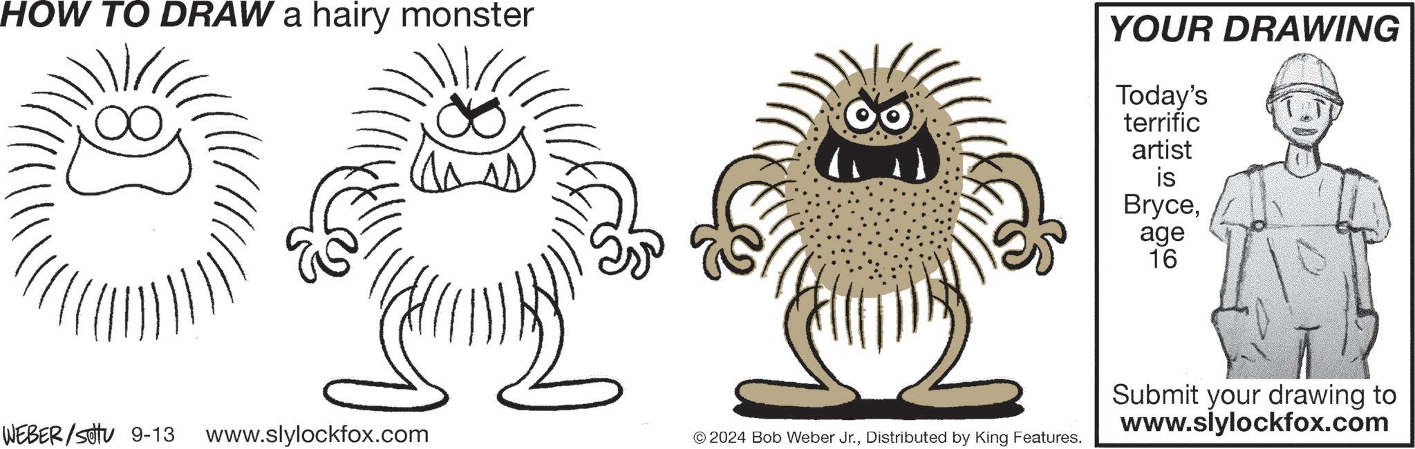 Mammal OCR: HOW TO DRAW a hairy monster YOUR DRAWING Today's terrific artist is Bryceage 16 WEBER/SOU 9-13 www.slylockfox.com © 2024 Bob Weber Jr.Distributed by King Features. Submit your drawing to www.slylockfox.com HOW TO DRAW a hairy monster YOUR DRAWING Today's terrific artist is Bryceage 16 WEBER / SOU 9-13 www.slylockfox.com © 2024 Bob Weber Jr.Distributed by King Features . Submit your drawing to www.slylockfox.com