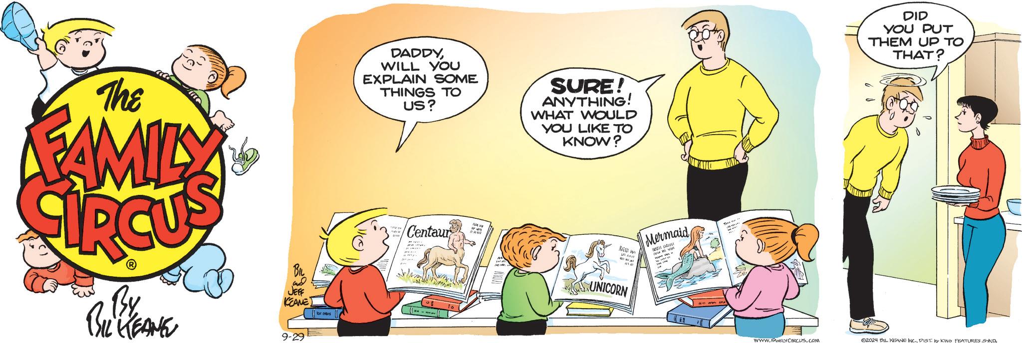Conversation OCR: The FAMILY DADDYWILL YOU EXPLAIN SOME THINGS TO US? SURE! ANYTHING! WHAT WOULD YOU LIKE TO KNOW? NEW W Mermaid Centaur UNICORN and JEFF KEANE (or ORS ??? ?? ?? ?? By BIL KEANE 9-29 DID YOU PUT THEM UP TO THAT? WWW.FAMILY CIRCUSCOM 02024 BIL KEANE INC.DIST by KING FEATURES SAND. The FAMILY DADDYWILL YOU EXPLAIN SOME THINGS TO US ? SURE ! ANYTHING ! WHAT WOULD YOU LIKE TO KNOW ? NEW W Mermaid Centaur UNICORN and JEFF KEANE ( or ORS ??? ?? ?? ?? By BIL KEANE 9-29 DID YOU PUT THEM UP TO THAT ? WWW.FAMILY CIRCUSCOM 02024 BIL KEANE INC .DIST by KING FEATURES SAND .