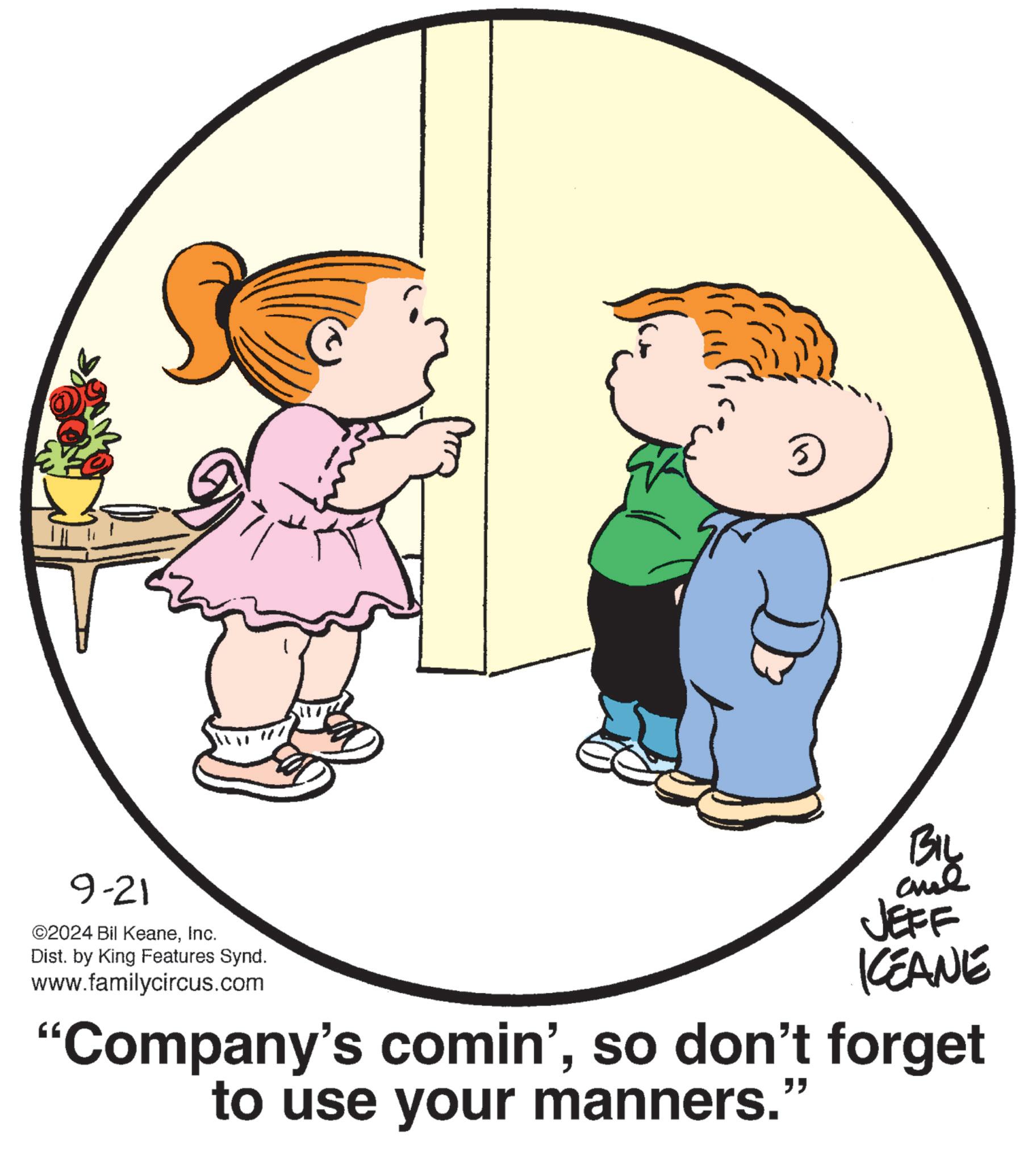 Happy OCR: 9-21 ©2024 Bil KeaneInc. Dist. by King Features Synd. www.familycircus.com 5 BIL JEFF KEANE "Company's comin'so don't forget to use your manners.' " 9-21 © 2024 Bil KeaneInc. Dist . by King Features Synd . www.familycircus.com 5 BIL JEFF KEANE " Company's comin 'so don't forget to use your manners . ' "