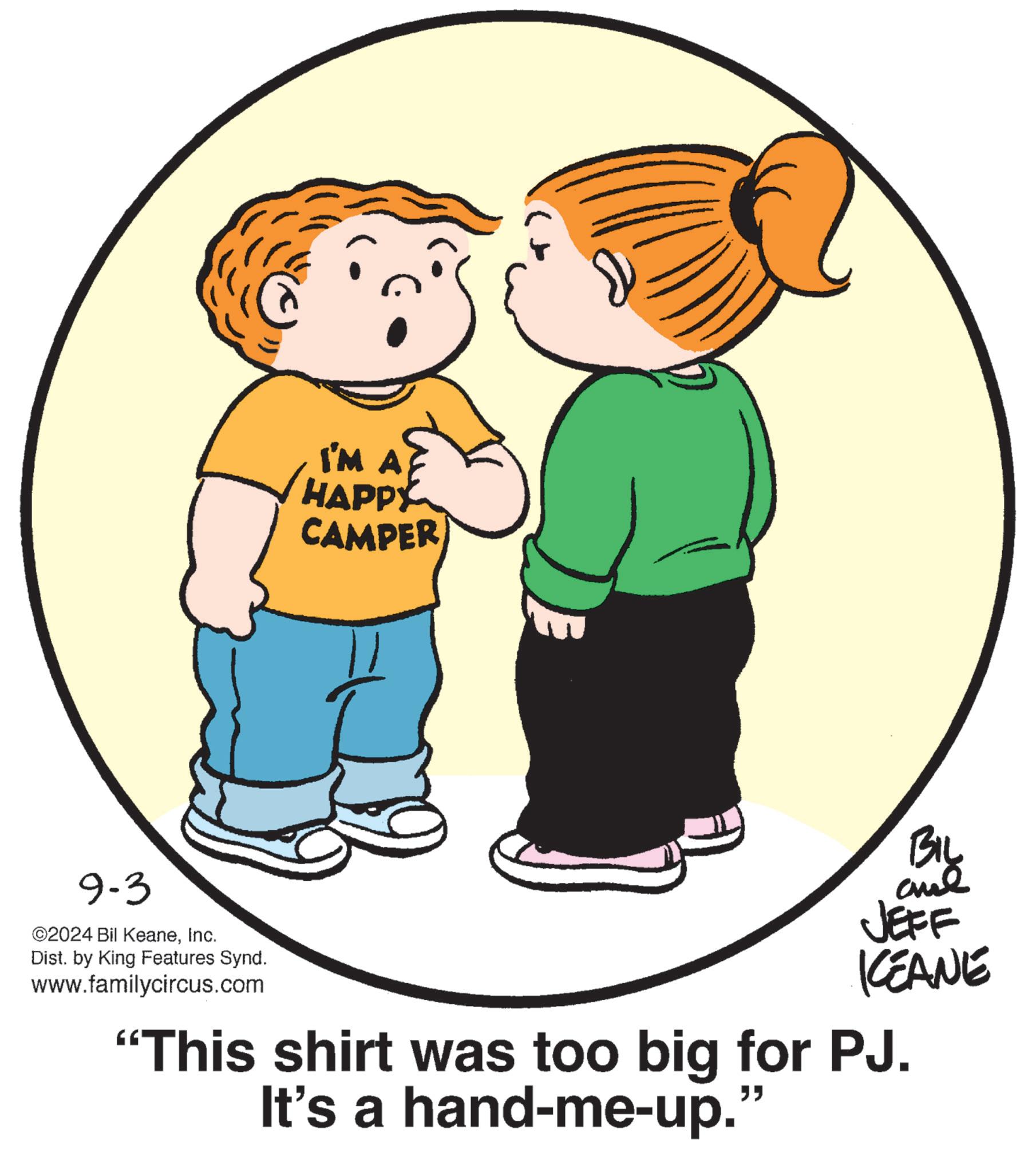 Sharing OCR: 9-3 2024 Bil KeaneInc. Dist. by King Features Synd. www.familycircus.com I'M A HAPPY CAMPER BIL JEFF KCEANE "This shirt was too big for PJ. It's a hand-me-up.” 9-3 2024 Bil KeaneInc. Dist . by King Features Synd . www.familycircus.com I'M A HAPPY CAMPER BIL JEFF KCEANE " This shirt was too big for PJ . It's a hand - me - up . ”