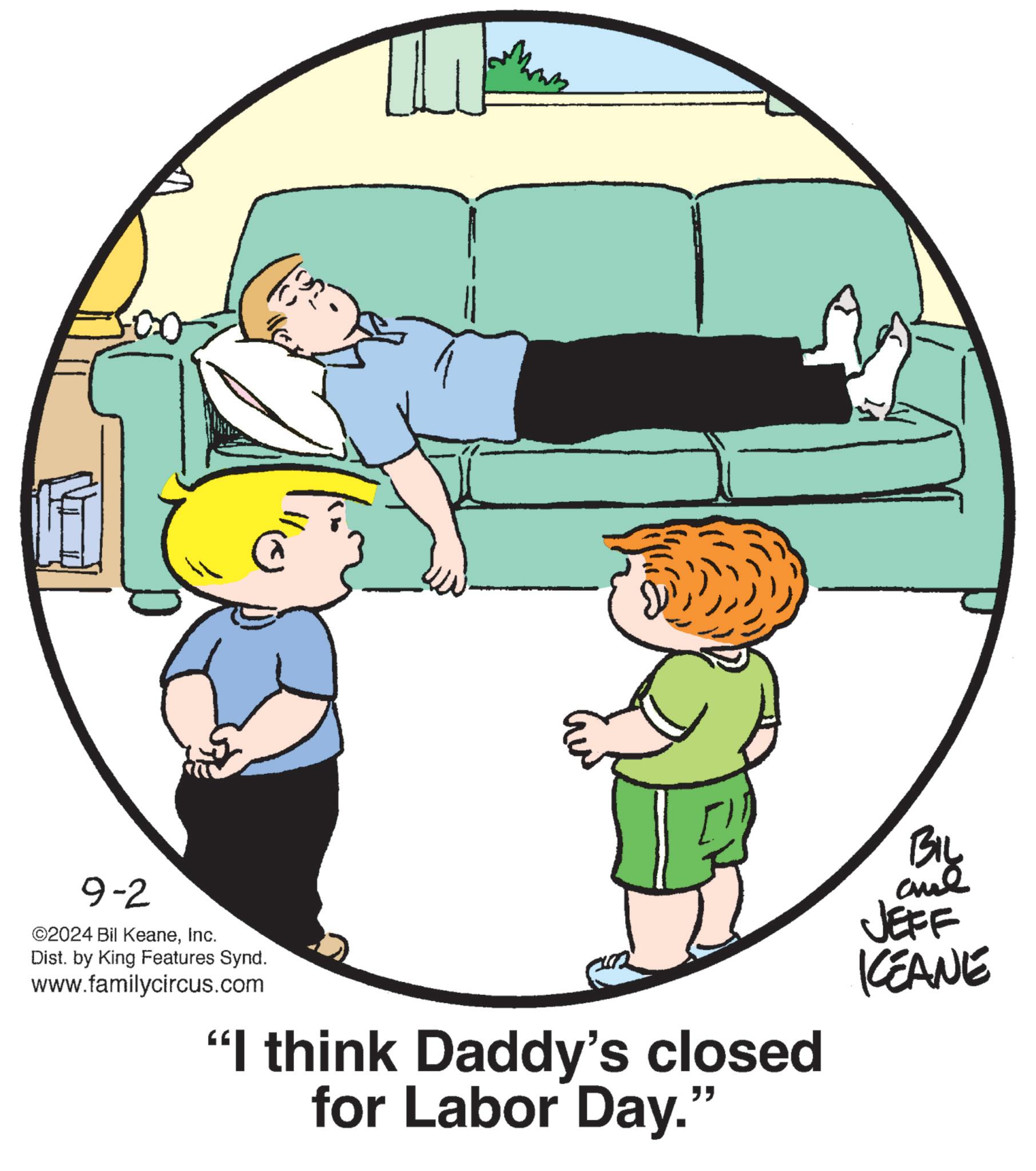 Happy OCR: 9-2 ©2024 Bil KeaneInc. Dist. by King Features Synd. www.familycircus.com "I think Daddy's closed for Labor Day." BIL and JEFF KCEANE 9-2 © 2024 Bil KeaneInc. Dist . by King Features Synd . www.familycircus.com " I think Daddy's closed for Labor Day . " BIL and JEFF KCEANE