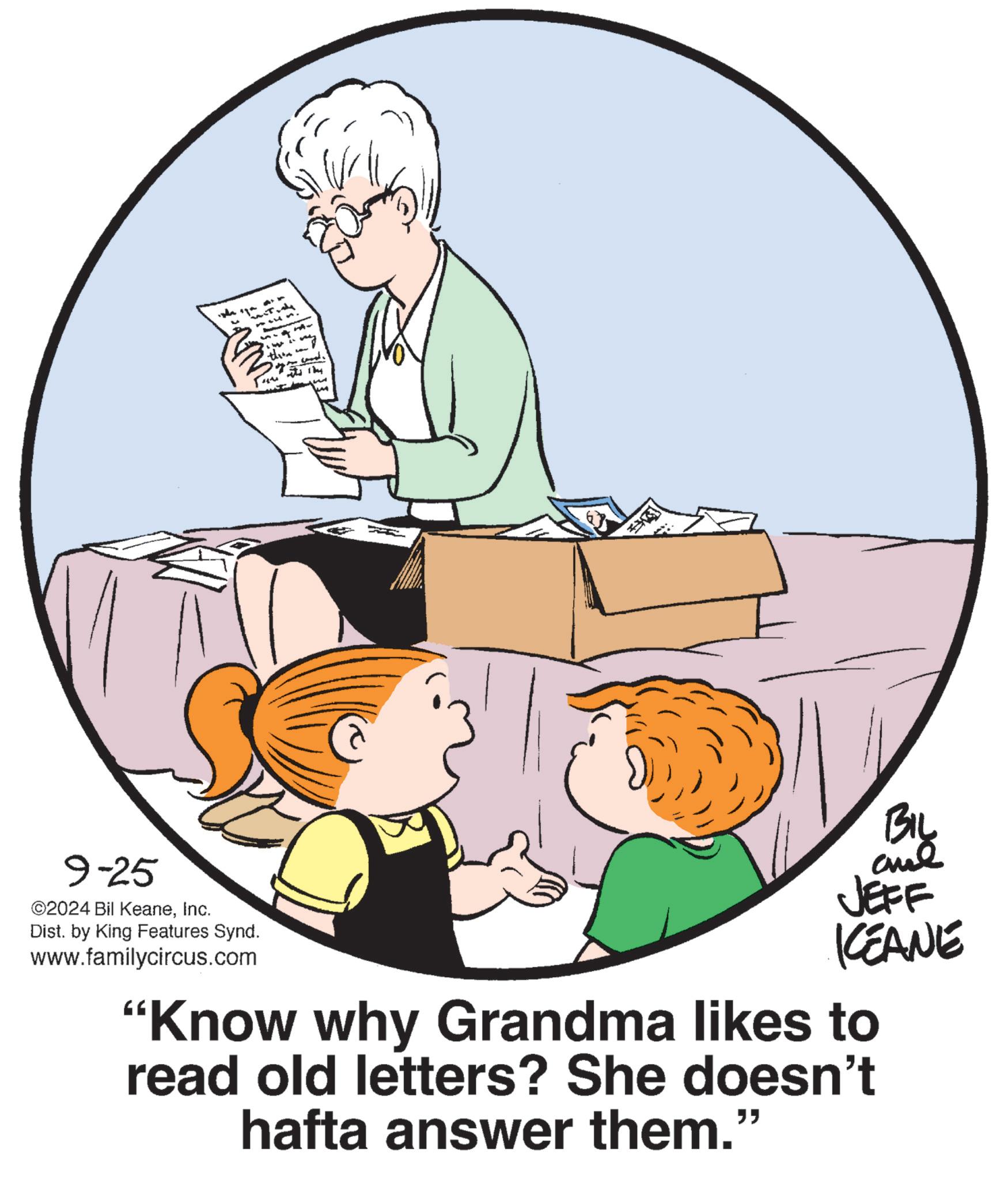 Comfort OCR: 9-25 ©2024 Bil KeaneInc. Dist. by King Features Synd. www.familycircus.com thre ???? ???? BIL JEFF KCEANE "Know why Grandma likes to read old letters? She doesn't hafta answer them." 9-25 © 2024 Bil KeaneInc. Dist . by King Features Synd . www.familycircus.com thre ???? ??? ? BIL JEFF KCEANE " Know why Grandma likes to read old letters ? She doesn't hafta answer them . "