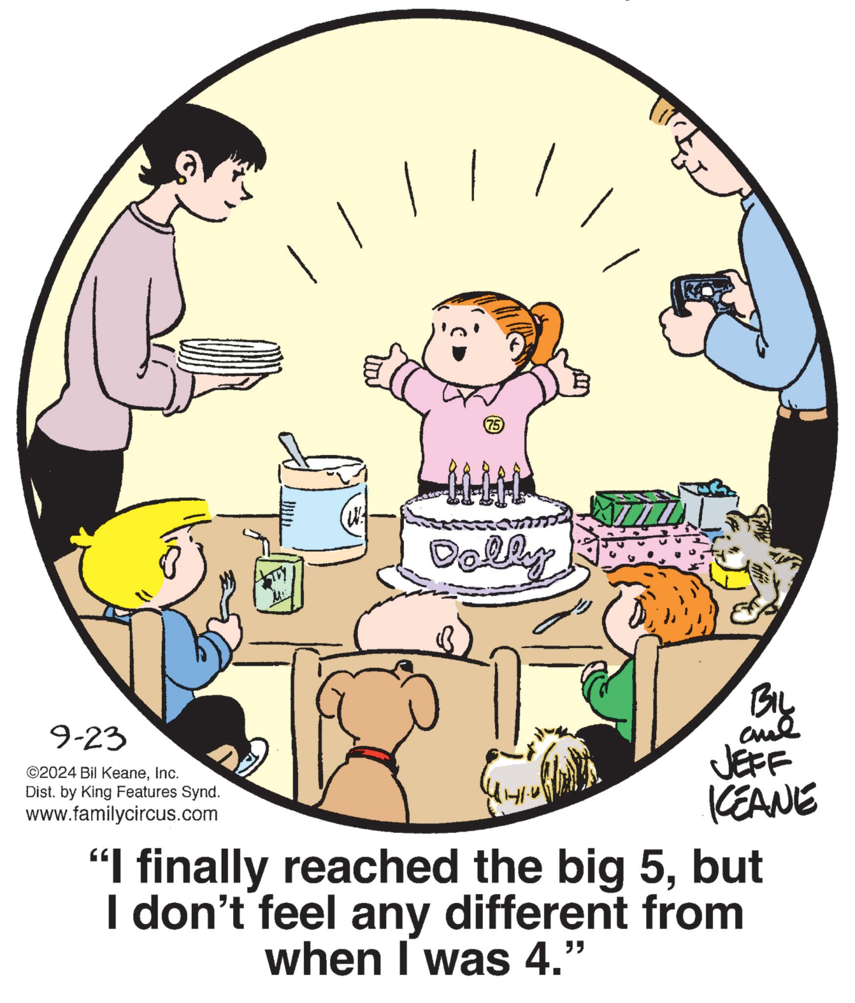 Conversation OCR: 9-23 ©2024 Bil KeaneInc. Dist. by King Features Synd. www.familycircus.com (W) (75) Dolly BIL JEFF CEANE "I finally reached the big 5but I don't feel any different from when I was 4." 9-23 © 2024 Bil KeaneInc. Dist . by King Features Synd . www.familycircus.com ( W ) ( 75 ) Dolly BIL JEFF CEANE " I finally reached the big 5but I don't feel any different from when I was 4. "