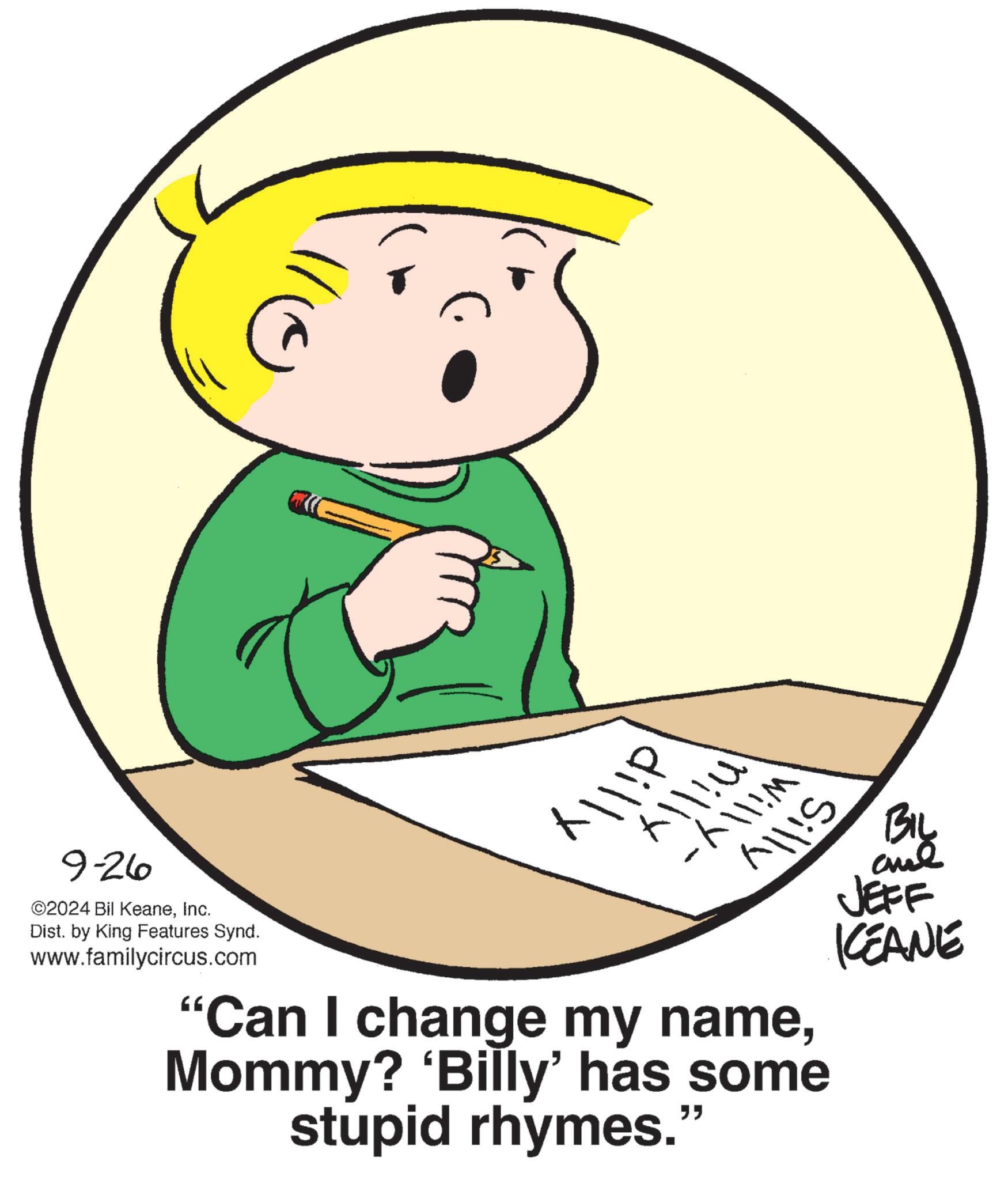Graphics OCR: X!P 11!P BIL 9-26 ©2024 Bil KeaneInc. Dist. by King Features Synd. www.familycircus.com "Can I change my nameMommy? 'Billy' has some stupid rhymes." JEFF KCEANE X ! P 11 ! P BIL 9-26 © 2024 Bil KeaneInc. Dist . by King Features Synd . www.familycircus.com " Can I change my nameMommy ? ' Billy ' has some stupid rhymes . " JEFF KCEANE