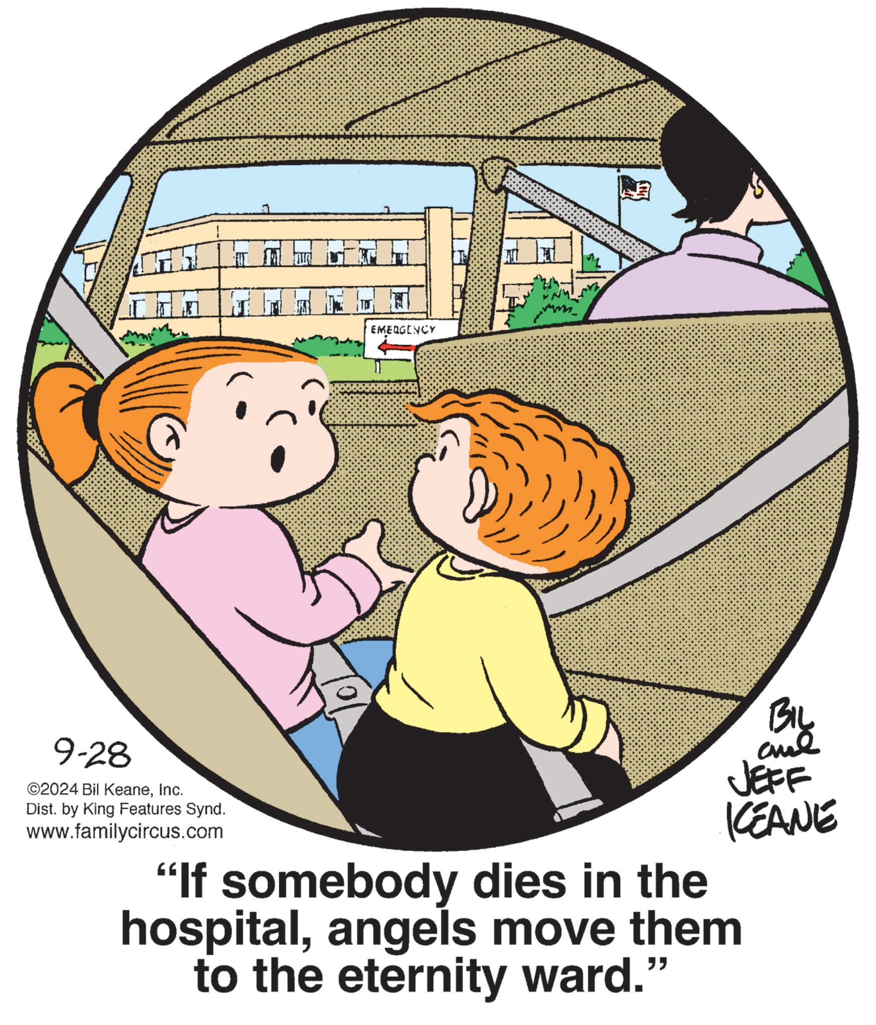 Illustration OCR: EMERGENCY BIL JEFF KEANE 9-28 ©2024 Bil KeaneInc. Dist. by King Features Synd. www.familycircus.com "If somebody dies in the hospitalangels move them to the eternity ward." EMERGENCY BIL JEFF KEANE 9-28 © 2024 Bil KeaneInc. Dist . by King Features Synd . www.familycircus.com " If somebody dies in the hospitalangels move them to the eternity ward . "
