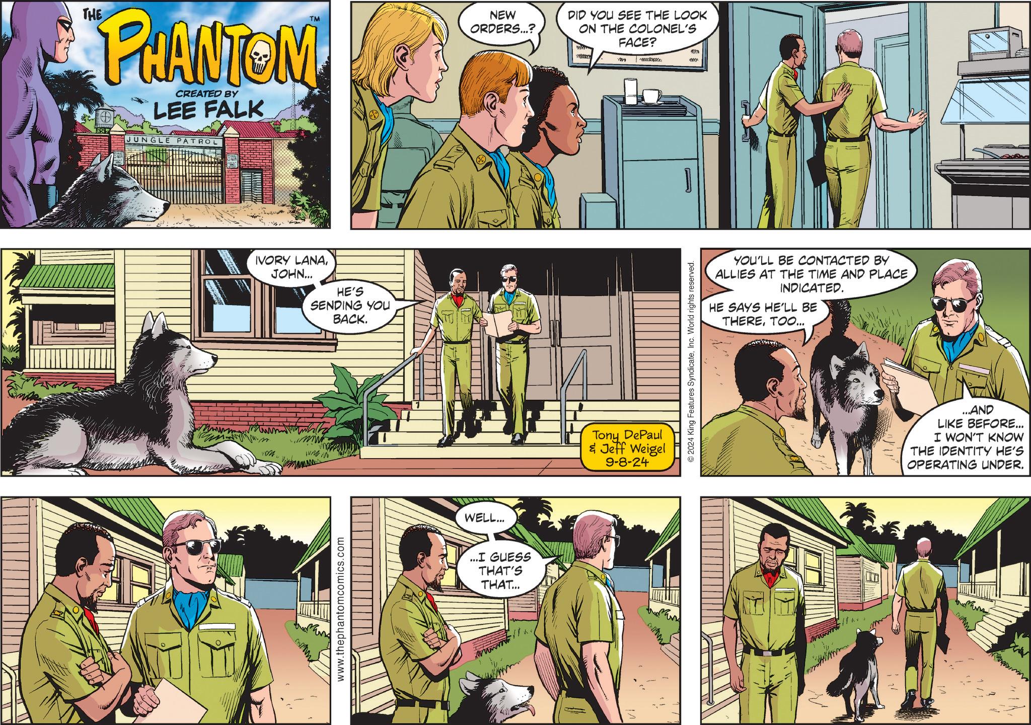 Fictional character OCR: THE TM NEW ORDERS...? PHANTOM CREATED BY LEE FALK JUNGLE PATROL HDR www IVORY LANAJOHN... HE'S SENDING YOU BACK. www.thephantomcomics.com WELL... ...I GUESS THAT'S THAT... wwwwww DID YOU SEE THE LOOK ON THE COLONEL'S Tony DePaul & Jeff Weigel 9-8-24 m FACE? 2024 King Features SyndicateInc. World rights reserved. am om YOU'LL BE CONTACTED BY ALLIES AT THE TIME AND PLACE INDICATED. HE SAYS HE'LL BE THERETOO... wwwwwwww ...AND LIKE BEFORE... I WON'T KNOW THE IDENTITY HE'S OPERATING UNDER. THE TM NEW ORDERS ... ? PHANTOM CREATED BY LEE FALK JUNGLE PATROL HDR www IVORY LANAJOHN ... HE'S SENDING YOU BACK . www.thephantomcomics.com WELL ... ... I GUESS THAT'S THAT ... wwwwww DID YOU SEE THE LOOK ON THE COLONEL'S Tony DePaul & Jeff Weigel 9-8-24 m FACE ? 2024 King Features SyndicateInc. World rights reserved . am om YOU'LL BE CONTACTED BY ALLIES AT THE TIME AND PLACE INDICATED . HE SAYS HE'LL BE THERETOO ... wwwwwwww ... AND LIKE BEFORE ... I WON'T KNOW THE IDENTITY HE'S OPERATING UNDER .