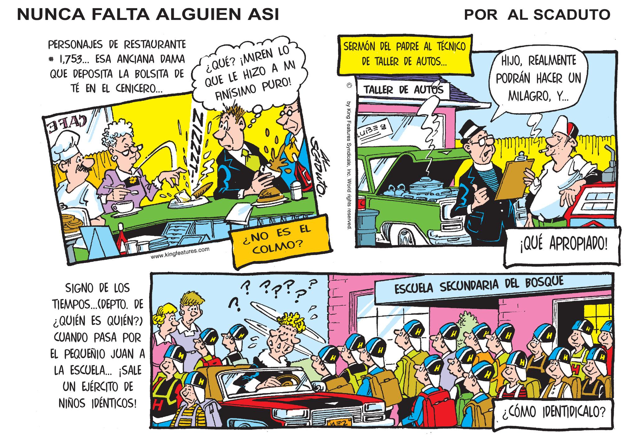 Illustration OCR: NUNCA FALTA ALGUIEN ASI PERSONAJES DE RESTAURANTE # 1753... ESA ANCIANA DAMA QUE DEPOSITA LA BOLSITA DE TÉ EN EL CENICERO... STAD ¿QUÉ? ¡MIREN LO QUE LE HIZO A MI FINÍSIMO PURO! SERMÓN DEL PADRE AL TÉCNICO DE TALLER DE AUTOS... TALLER DE AUTOS POR AL SCADUTO HIJOREALMENTE PODRÁN HACER UN. MILAGROY... SCA LUBE g by King Features SyndicateInc. World rights reserved. www.kingfeatures.com SIGNO DE LOS TIEMPOS...(DEPTO. DE ¿QUIÉN ES QUIÉN?) CUANDO PASA POR EL PEQUEÑIO JUAN A LA ESCUELA... ¡SALE UN EJÉRCITO DE NIÑOS IDÉNTICOS! H ?. ¿NO ES EL COLMO? ???? ¡QUÉ APROPIADO! ESCUELA SECUNDARIA DEL BOSQUE ¿CÓMO IDENTIDICALO? NUNCA FALTA ALGUIEN ASI PERSONAJES DE RESTAURANTE # 1753 ... ESA ANCIANA DAMA QUE DEPOSITA LA BOLSITA DE TÉ EN EL CENICERO ... STAD ¿ QUÉ ? ¡ MIREN LO QUE LE HIZO A MI FINÍSIMO PURO ! SERMÓN DEL PADRE AL TÉCNICO DE TALLER DE AUTOS ... TALLER DE AUTOS POR AL SCADUTO HIJOREALMENTE PODRÁN HACER UN . MILAGROY ... SCA LUBE g by King Features SyndicateInc. World rights reserved . www.kingfeatures.com SIGNO DE LOS TIEMPOS ... ( DEPTO . DE ¿ QUIÉN ES QUIÉN ? ) CUANDO PASA POR EL PEQUEÑIO JUAN A LA ESCUELA ... ¡ SALE UN EJÉRCITO DE NIÑOS IDÉNTICOS ! H ? . ¿ NO ES EL COLMO ? ???? ¡ QUÉ APROPIADO ! ESCUELA SECUNDARIA DEL BOSQUE ¿ CÓMO IDENTIDICALO ?