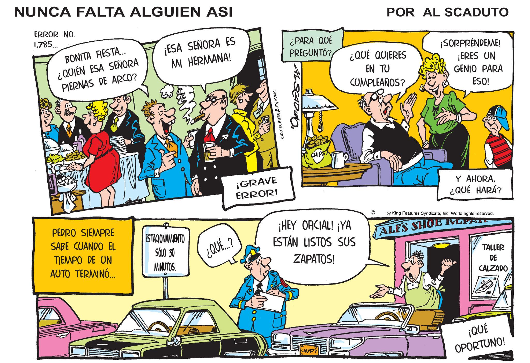 Publication OCR: BONITA FIESTA... ¿QUIÉN ESA SEÑORA NUNCA FALTA ALGUIEN ASI ERROR NO. 1785... ¡ESA SEÑORA ES MI HERMANA! ¿PARA QUÉ PREGUNTÓ? PIERNAS DE ARCO? ¿QUÉ QUIERES POR AL SCADUTO ¡SORPRENDEME! www.kingfeatures.com EN TU CUMPLEAÑOS? ¡ERES UN GENIO PARA ESO! PEDRO SIEMPRE SABE CUANDO EL TIEMPO DE UN AUTO TERMINÓ... ESTACIONAMIENTO SÓLO 30 MINUTOS. ¡GRAVE ERROR! CHIPS Y AHORA¿QUÉ HARÁ? ¿QUÉ...? ¡HEY OFICIAL! ¡YA ESTÁN LISTOS SUS ZAPATOS! by King Features SyndicateInc. World rights reserved. ALFS SHOE MEPASTE TALLER DE CALZADO UNF ¡QUÉ OPORTUNO! BONITA FIESTA ... ¿ QUIÉN ESA SEÑORA NUNCA FALTA ALGUIEN ASI ERROR NO . 1785 ... ¡ ESA SEÑORA ES MI HERMANA ! ¿ PARA QUÉ PREGUNTÓ ? PIERNAS DE ARCO ? ¿ QUÉ QUIERES POR AL SCADUTO ¡ SORPRENDEME ! www.kingfeatures.com EN TU CUMPLEAÑOS ? ¡ ERES UN GENIO PARA ESO ! PEDRO SIEMPRE SABE CUANDO EL TIEMPO DE UN AUTO TERMINÓ ... ESTACIONAMIENTO SÓLO 30 MINUTOS . ¡ GRAVE ERROR ! CHIPS Y AHORA¿ QUÉ HARÁ ? ¿ QUÉ ... ? ¡ HEY OFICIAL ! ¡ YA ESTÁN LISTOS SUS ZAPATOS ! by King Features SyndicateInc. World rights reserved . ALFS SHOE MEPASTE TALLER DE CALZADO UNF ¡ QUÉ OPORTUNO !