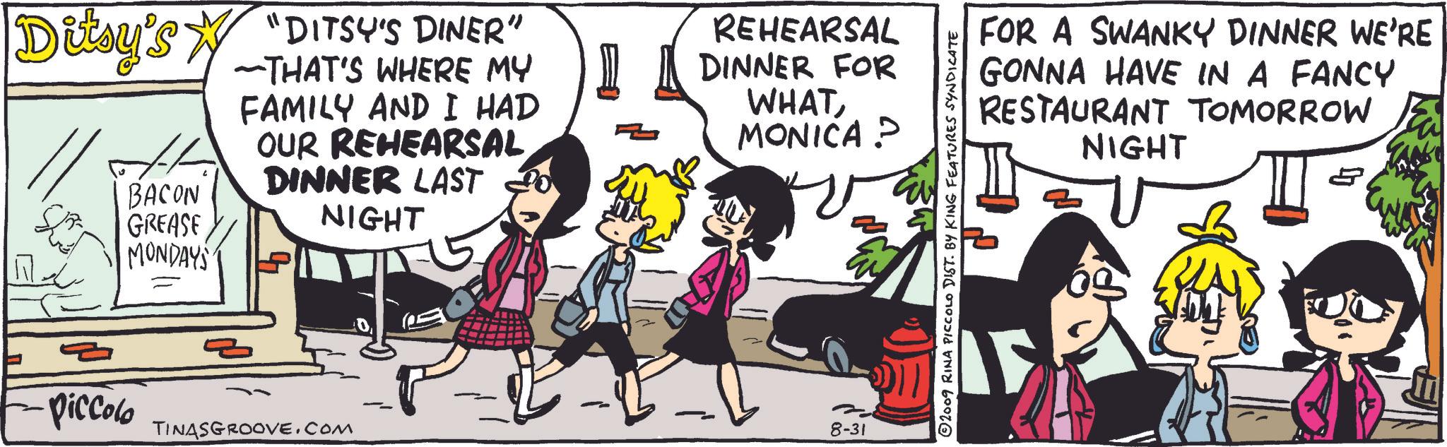 Art OCR: Ditsy's "DITSY'S DINER" BACON GREASE MONDAYS ~THAT'S WHERE MY FAMILY AND I HAD OUR REHEARSAL DINNER LAST NIGHT REHEARSAL DINNER FOR WHATMONICA? Piccolo TINASGROOVE.COM 8-31 2009 RINA PICCOLO DIST. BY KING FEATURES SYNDICATE FOR A SWANKY DINNER WE'RE GONNA HAVE IN A FANCY RESTAURANT NIGHT TOMORROW Ditsy's " DITSY'S DINER " BACON GREASE MONDAYS ~ THAT'S WHERE MY FAMILY AND I HAD OUR REHEARSAL DINNER LAST NIGHT REHEARSAL DINNER FOR WHATMONICA ? Piccolo TINASGROOVE.COM 8-31 2009 RINA PICCOLO DIST . BY KING FEATURES SYNDICATE FOR A SWANKY DINNER WE'RE GONNA HAVE IN A FANCY RESTAURANT NIGHT TOMORROW