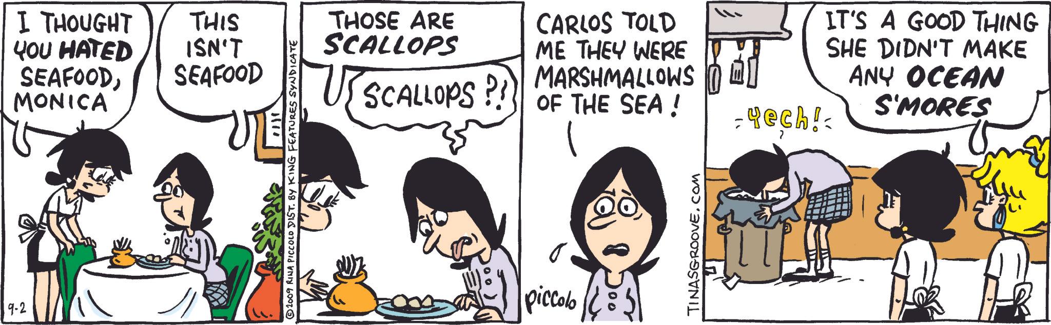 Gesture OCR: 9-2 I THOUGHT YOU HATED SEAFOODMONICA THIS ISN'T SEAFOOD ©2009 RINA PICCOLO DIST. BY KING FEATURES SYNDICATE THOSE ARE SCALLOPS CARLOS TOLD SCALLOPS?!? OF THE SEA! ME THEY WERE MARSHMALLOWS -4ech! piccolo TINASGROOVE.COM IT'S A GOOD THING SHE DIDN'T MAKE ANY OCEAN S'MORES 9-2 I THOUGHT YOU HATED SEAFOODMONICA THIS ISN'T SEAFOOD © 2009 RINA PICCOLO DIST . BY KING FEATURES SYNDICATE THOSE ARE SCALLOPS CARLOS TOLD SCALLOPS ? ! ? OF THE SEA ! ME THEY WERE MARSHMALLOWS -4ech ! piccolo TINASGROOVE.COM IT'S A GOOD THING SHE DIDN'T MAKE ANY OCEAN S'MORES