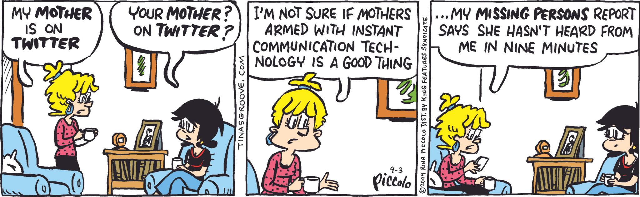 Illustration OCR: MY MOTHER IS ON TWITTER YOUR MOTHER? I'M NOT SURE IF MOTHERS ON TWITTER? ARMED WITH INSTANT COMMUNICATION TECH- NOLOGY IS A GOOD THING TINASGROOVE. COM ... MY MISSING PERSONS REPORT SAYS SHE HASN'T HEARD FROM ME IN NINE MINUTES © 2009 RINA PICCOLO DIST. BY KING FEATURES SYNDICATE 9-3 Piccolo ? MY MOTHER IS ON TWITTER YOUR MOTHER ? I'M NOT SURE IF MOTHERS ON TWITTER ? ARMED WITH INSTANT COMMUNICATION TECH- NOLOGY IS A GOOD THING TINASGROOVE . COM ... MY MISSING PERSONS REPORT SAYS SHE HASN'T HEARD FROM ME IN NINE MINUTES © 2009 RINA PICCOLO DIST . BY KING FEATURES SYNDICATE 9-3 Piccolo ?