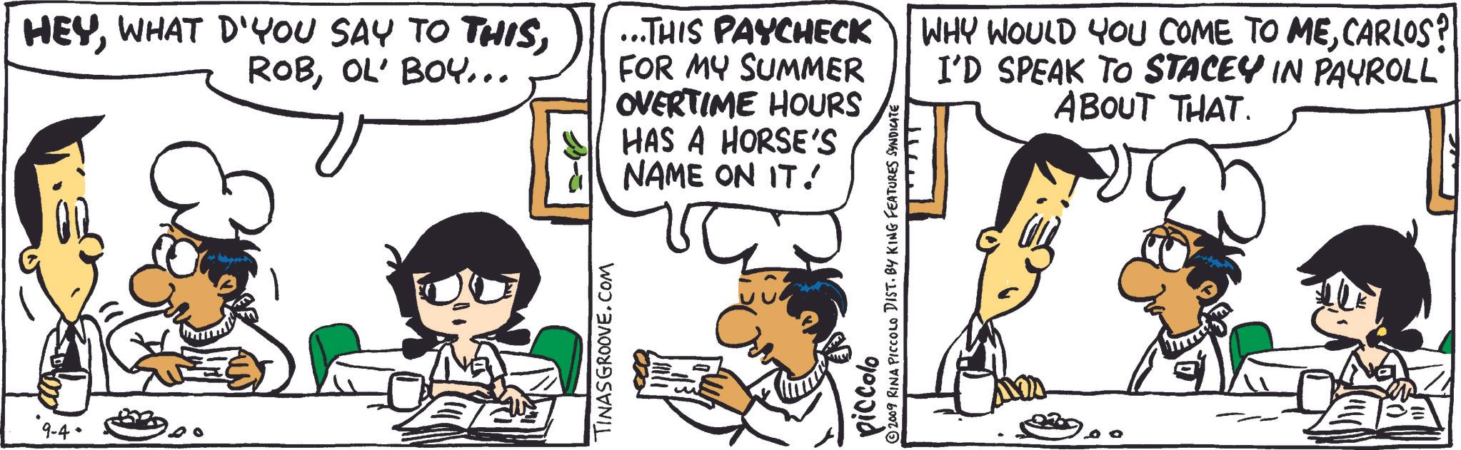 Parallel OCR: 9-4- HEYOL' BOY... E ...THIS PAYCHECK FOR MY SUMMER OVERTIME HOURS HAS A HORSE'S NAME ON IT! TINASGROOVE.COM piccolo ©2009 RINA PICCOLO DIST. BY KING FEATURES SYNDICATE T WHY WOULD YOU COME TO MECARLOS? I'D SPEAK TO STACEY IN PAYROLL ABOUT THAT. 9-4- HEYWHAT D'YOU SAY TO THISOL ' BOY ... E ... THIS PAYCHECK FOR MY SUMMER OVERTIME HOURS HAS A HORSE'S NAME ON IT ! TINASGROOVE.COM piccolo © 2009 RINA PICCOLO DIST . BY KING FEATURES SYNDICATE T WHY WOULD YOU COME TO MECARLOS ? I'D SPEAK TO STACEY IN PAYROLL ABOUT THAT .