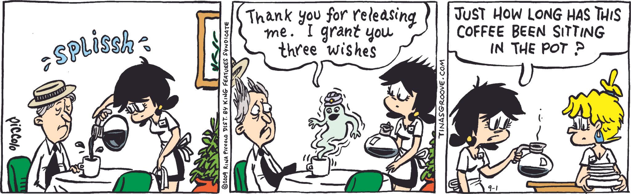 Interaction OCR: • SPLissh- = piccolo TITU ISB Thank you for releasing me. I grant you three wishes JUST HOW LONG HAS THIS COFFEE BEEN SITTING IN THE POT ? © 2009 RINA PICCOLO DIST. BY KING FEATURES SYNDICATE TINASGROOVE.COM 9-1 • SPLissh- = piccolo TITU ISB Thank you for releasing me . I grant you three wishes JUST HOW LONG HAS THIS COFFEE BEEN SITTING IN THE POT ? © 2009 RINA PICCOLO DIST . BY KING FEATURES SYNDICATE TINASGROOVE.COM 9-1