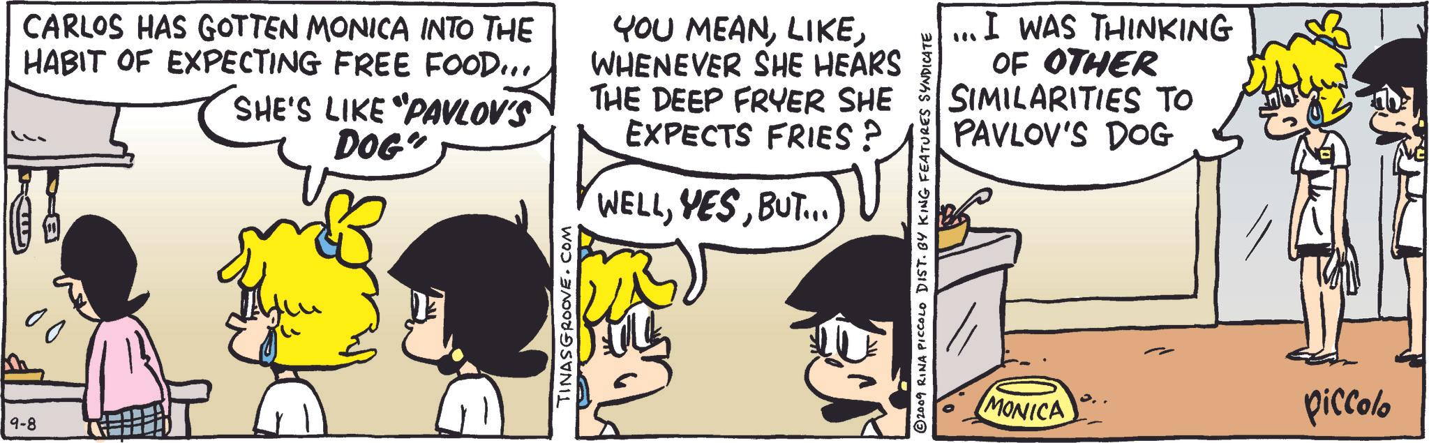 Comic book OCR: 9-8 CARLOS HAS GOTTEN MONICA INTO THE HABIT OF EXPECTING FREE FOOD... SHE'S LIKE "PAVLOV'S DOG" YOU MEANWHENEVER SHE HEARS THE DEEP FRYER SHE EXPECTS FRIES? WELLBUT...) 00 TINASGROOVE.COM ... I WAS THINKING OF OTHER SIMILARITIES TO PAVLOV'S DOG © 2009 RINA PICCOLO DIST. BY KING FEATURES SYNDICATE MONICA piccolo 9-8 CARLOS HAS GOTTEN MONICA INTO THE HABIT OF EXPECTING FREE FOOD ... SHE'S LIKE " PAVLOV'S DOG " YOU MEANWHENEVER SHE HEARS THE DEEP FRYER SHE EXPECTS FRIES ? WELLBUT ... ) 00 TINASGROOVE.COM ... I WAS THINKING OF OTHER SIMILARITIES TO PAVLOV'S DOG © 2009 RINA PICCOLO DIST . BY KING FEATURES SYNDICATE MONICA piccolo