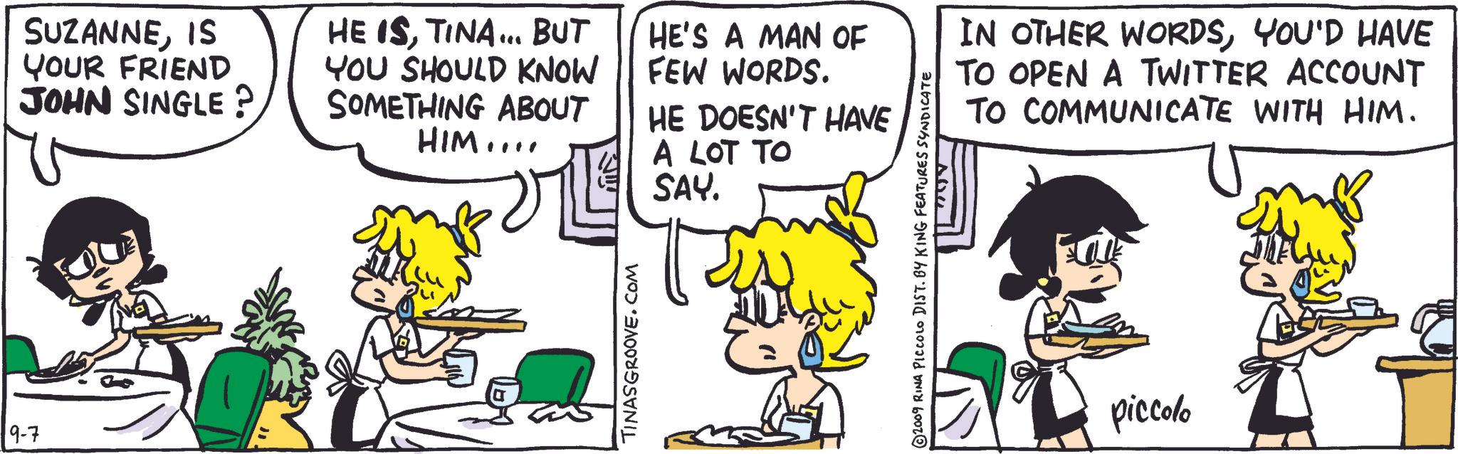 Illustration OCR: 9-7 SUZANNEIS YOUR FRIEND JOHN SINGLE? HE ISTINA... BUT YOU SHOULD KNOW SOMETHING ABOUT HE'S A MAN OF FEW WORDS. HIM.... ?? TINASGROOVE.COM HE DOESN'T HAVE A LOT TO SAY. © 2009 RINA PICCOLO DIST. BY KING FEATURES SYNDICATE ??? IN OTHER WORDSYOU'D HAVE TO OPEN A TWITTER ACCOUNT TO COMMUNICATE WITH HIM. piccolo 9-7 SUZANNEIS YOUR FRIEND JOHN SINGLE ? HE ISTINA ... BUT YOU SHOULD KNOW SOMETHING ABOUT HE'S A MAN OF FEW WORDS . HIM .... ?? TINASGROOVE.COM HE DOESN'T HAVE A LOT TO SAY . © 2009 RINA PICCOLO DIST . BY KING FEATURES SYNDICATE ?? ? IN OTHER WORDSYOU'D HAVE TO OPEN A TWITTER ACCOUNT TO COMMUNICATE WITH HIM . piccolo