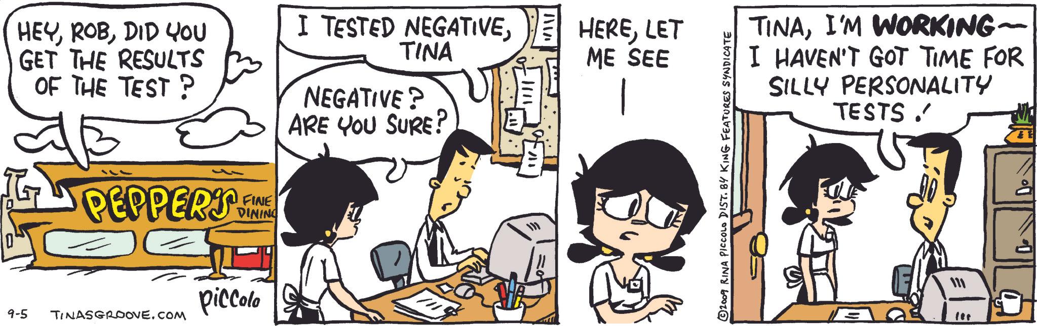 Line OCR: HEYDID YOU GET THE RESULTS OF THE TEST ? I TESTED NEGATIVETINA NEGATIVE? ARE YOU SURE? PEPPERS FINE DINING piccolo 9-5 TINASGROOVE.COM ? .1111 11% HERELET ME SEE © 2009 RINA PICCOLO DIST. BY KING FEATURES SYNDICATE TINAI'M WORKING- I HAVEN'T GOT TIME FOR SILLY PERSONALITY TESTS. fet HEYDID YOU GET THE RESULTS OF THE TEST ? I TESTED NEGATIVETINA NEGATIVE ? ARE YOU SURE ? PEPPERS FINE DINING piccolo 9-5 TINASGROOVE.COM ? .1111 11 % HERELET ME SEE © 2009 RINA PICCOLO DIST . BY KING FEATURES SYNDICATE TINAI'M WORKING- I HAVEN'T GOT TIME FOR SILLY PERSONALITY TESTS . fet
