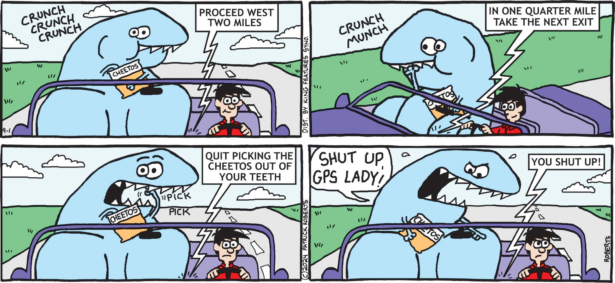 Comic book OCR: 111 9-1 ?? $17 CRUNCH CRUNCH CRUNCH W "// CHEETOS PROCEED WEST TWO MILES DIST. BY KING FEATURES SYND. CRUNCH MUNCH IN ONE QUARTER MILE TAKE THE NEXT EXIT ??? / / 14 CHEETOS 8) PICK PICK QUIT PICKING THE CHEETOS OUT OF YOUR TEETH 2024 PATRICK ROBERTS SHUT UP GPS LADY! ?? W "// YOU SHUT UP! * ROBERTS 111 9-1 ? ? $ 17 CRUNCH CRUNCH CRUNCH W " // CHEETOS PROCEED WEST TWO MILES DIST . BY KING FEATURES SYND . CRUNCH MUNCH IN ONE QUARTER MILE TAKE THE NEXT EXIT ??? / / 14 CHEETOS 8 ) PICK PICK QUIT PICKING THE CHEETOS OUT OF YOUR TEETH 2024 PATRICK ROBERTS SHUT UP GPS LADY ! ? ? W " // YOU SHUT UP ! * ROBERTS