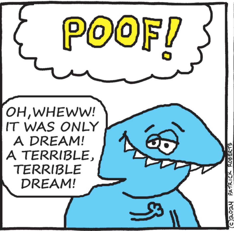 Mammal OCR: POOF! OHWHEWW! IT WAS ONLY A DREAM! A TERRIBLETERRIBLE DREAM! (c) 2024 PATRICK ROBERTS POOF ! OHWHEWW ! IT WAS ONLY A DREAM ! A TERRIBLETERRIBLE DREAM ! ( c ) 2024 PATRICK ROBERTS