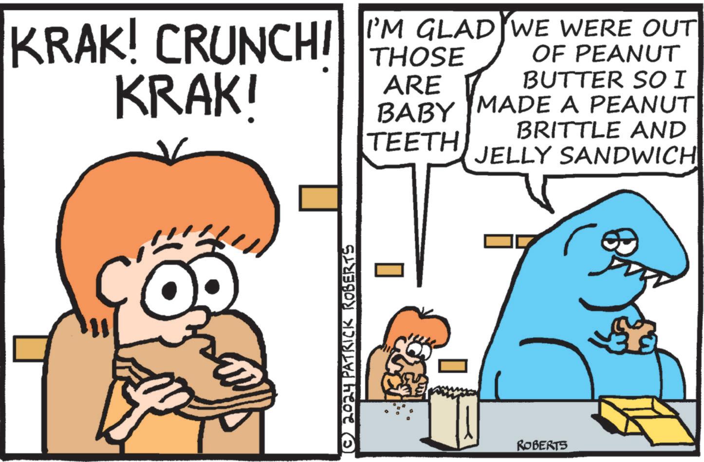 Rectangle OCR: KRAK! CRUNCHI KRAK! I'M GLAD WE WERE OUT OF PEANUT BUTTER SO I MADE A PEANUT THOSE ARE BABY BRITTLE AND TEETH JELLY SANDWICH 11 © 2024 PATRICK ROBERTS ROBERTS KRAK ! CRUNCHI KRAK ! I'M GLAD WE WERE OUT OF PEANUT BUTTER SO I MADE A PEANUT THOSE ARE BABY BRITTLE AND TEETH JELLY SANDWICH 11 © 2024 PATRICK ROBERTS ROBERTS