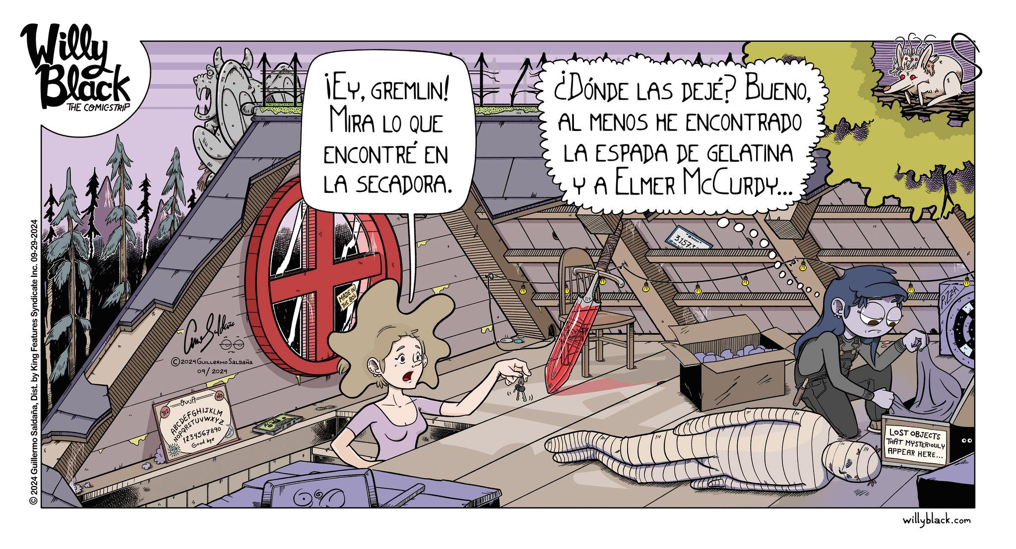 Comics OCR: Willy Black THE COMICSTRIP ¡EYGREMLIN! MIRA LO QUE ENCONTRÉ EN LA SECADORA. ¿DÓNDE LAS DEJE? BUENOAL MENOS HE ENCONTRADO LA ESPADA DE GELATINA YA ELMER MCCURDY... 31573 2024 Guillermo SaldañaDist. by King Features Syndicate Inc. 09-29-2024 ©2024 GUILLERMO SALDAÑA 09/2024 -Quist= 1234567890 Good bye MADE IN THE 80S LOST OBJECTS THAT MYSTERIOULY APPEAR HERE... 00 willyblack.com Willy Black THE COMICSTRIP ¡ EYGREMLIN ! MIRA LO QUE ENCONTRÉ EN LA SECADORA . ¿ DÓNDE LAS DEJE ? BUENOAL MENOS HE ENCONTRADO LA ESPADA DE GELATINA YA ELMER MCCURDY ... 31573 2024 Guillermo SaldañaDist . by King Features Syndicate Inc. 09-29-2024 © 2024 GUILLERMO SALDAÑA 09/2024 -Quist = 1234567890 Good bye MADE IN THE 80S LOST OBJECTS THAT MYSTERIOULY APPEAR HERE ... 00 willyblack.com