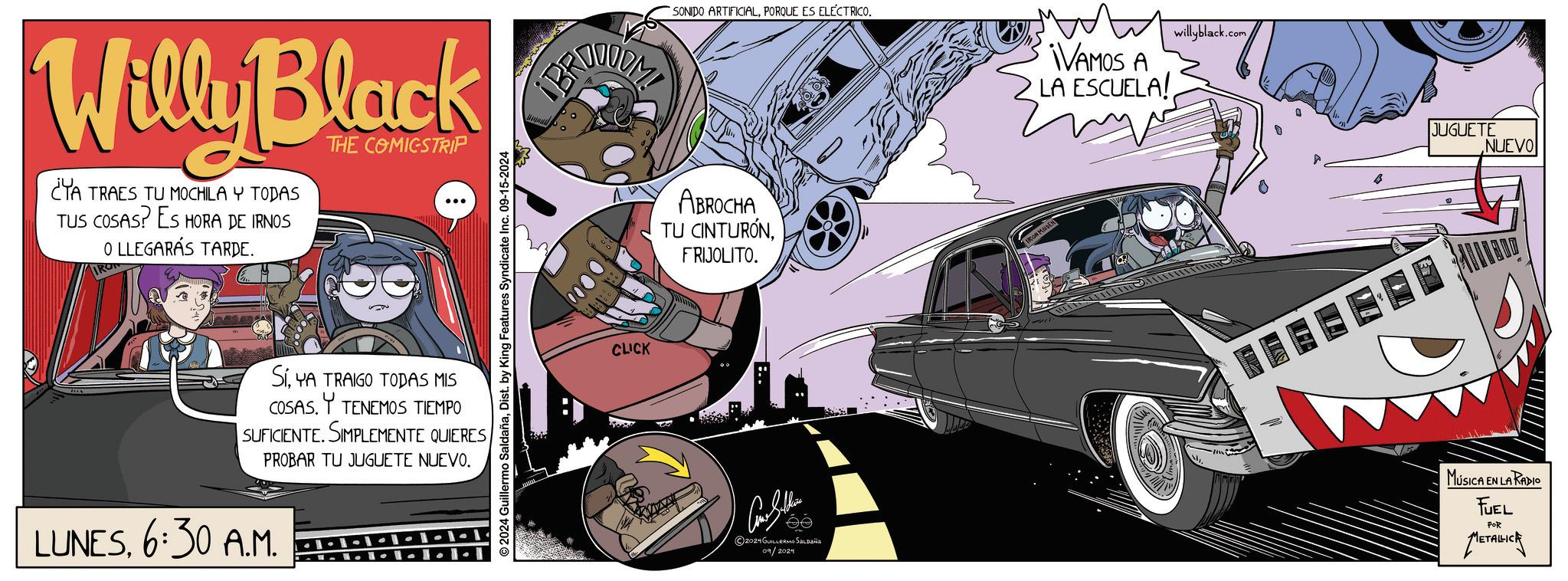 Automotive exterior OCR: Willy Black ¿YA TRAES TU MOCHILA Y TODAS TUS COSAS? ES HORA DE IRNOS O LLEGARÁS TARDE. THE COMICSTRIP O2024 Guillermo SaldañaDist. by King Features Syndicate Inc. 09-15-2024 SIYA TRAIGO TODAS MIS COSAS. TENEMOS TIEMPO SUFICIENTE. SIMPLEMENTE QUIERESPROBAR TU JUGUETE NUEVO. LUNES6:30 A.M. ----1-1-1 CLICK SONIDO ARTIFICIALPORQUE ES ELECTRICO. ABROCHA TU CINTURÓNFRIJOLITO. Con the 2024 GUILLERMO SALDAÑA 09/2024 IRON MAIDEN ¡VAMOS A LA ESCUELA! willyblack.com JUGUETE NUEVO MÚSICA EN LA RADIO FUEL POR METALICK Willy Black ¿ YA TRAES TU MOCHILA Y TODAS TUS COSAS ? ES HORA DE IRNOS O LLEGARÁS TARDE . THE COMICSTRIP O2024 Guillermo SaldañaDist . by King Features Syndicate Inc. 09-15-2024 SIYA TRAIGO TODAS MIS COSAS . TENEMOS TIEMPO SUFICIENTE . SIMPLEMENTE QUIERESPROBAR TU JUGUETE NUEVO . LUNES6:30 A.M. ---- 1-1-1 CLICK SONIDO ARTIFICIALPORQUE ES ELECTRICO . ABROCHA TU CINTURÓNFRIJOLITO . Con the 2024 GUILLERMO SALDAÑA 09/2024 IRON MAIDEN ¡ VAMOS A LA ESCUELA ! willyblack.com JUGUETE NUEVO MÚSICA EN LA RADIO FUEL POR METALICK