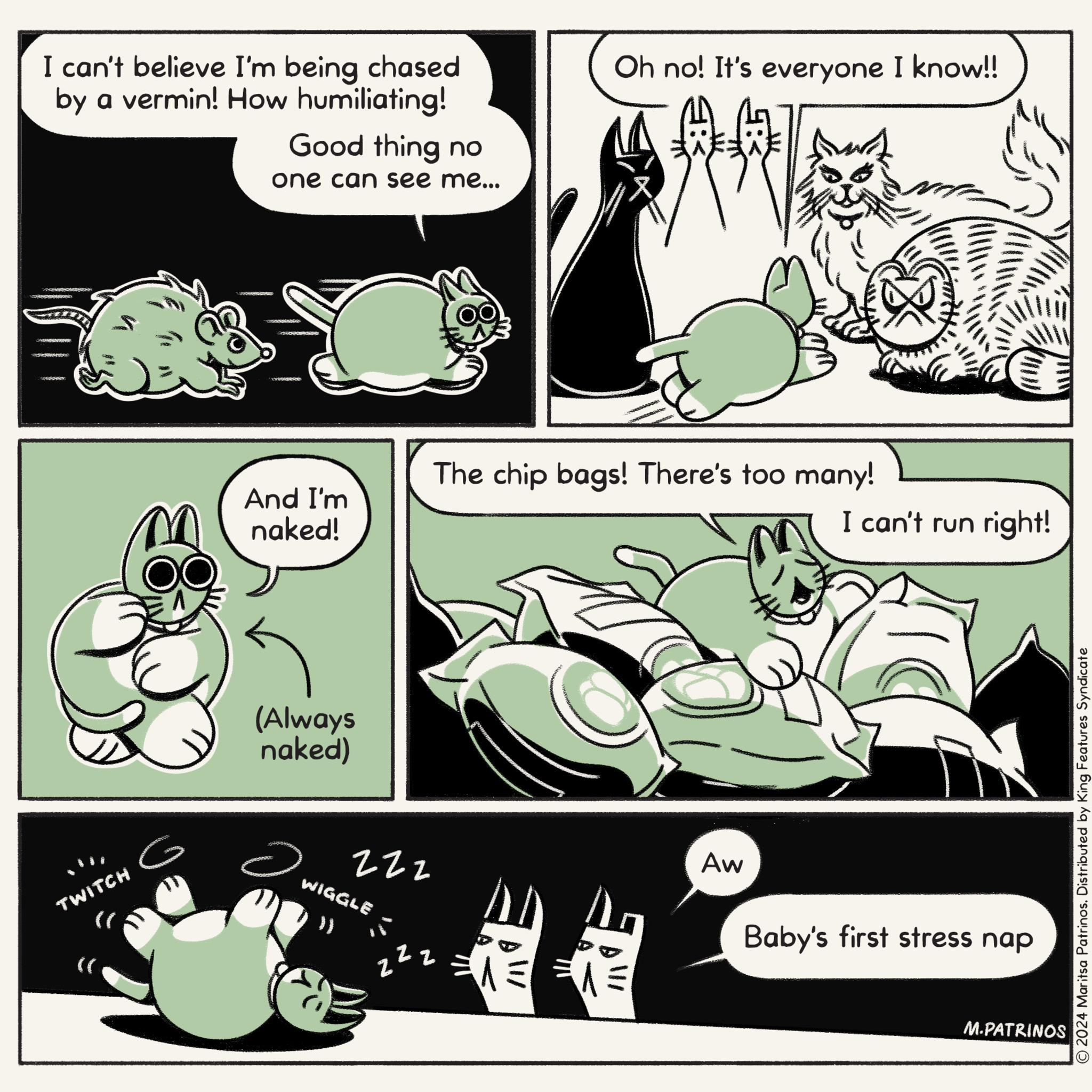 Conversation OCR: TWITCH (( I can't believe I'm being chased by a vermin! How humiliating! Good thing no one can see me... Oh no! It's everyone I know!! The chip bags! There's too many! And I'm naked! I can't run right! (Always naked) ? 222 WIGGLE )) zz = 1 Aw Baby's first stress nap M.PATRINOS © 2024 Maritsa Patrinos. Distributed by King Features Syndicate TWITCH ( ( I can't believe I'm being chased by a vermin ! How humiliating ! Good thing no one can see me ... Oh no ! It's everyone I know !! The chip bags ! There's too many ! And I'm naked ! I can't run right ! ( Always naked ) ? 222 WIGGLE ) ) zz = 1 Aw Baby's first stress nap M.PATRINOS © 2024 Maritsa Patrinos . Distributed by King Features Syndicate