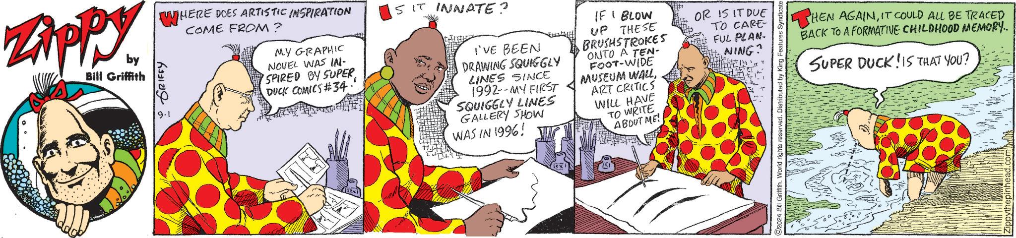 Sharing OCR: Zippy. by Bill Griffith GRIFFY 9.1 WHERE DOES ARTISTIC INSPIRATION COME FROM? MY GRAPHIC NOVEL WAS IN- SPIRED BY SUPER DUCK COMICS #34.' SIT INNATE? I'VE BEEN DRAWING SQUIGGLY LINES SINCE 1992--MY FIRST SQUIGGLY LINES GALLERY SHOW WAS IN 1996! IF I BLOW UP THESE BRUSHSTROKES ONTO A TEN- FOOT-WIDE MUSEUM WALL ART CRITICS WILL HAVE TO WRITE ABOUT ME! OR IS IT DUE TO CARE- FUL PLAN- NING? 92024 Bill Griffith. World rights reserved. Distributed by King Features HEN AGAINIT COULD ALL BE TRACED BACK TO A FORMATIVE CHILDHOOD MEMORY.. SUPER DUCK IS THAT YOU? Zippy . by Bill Griffith GRIFFY 9.1 WHERE DOES ARTISTIC INSPIRATION COME FROM ? MY GRAPHIC NOVEL WAS IN- SPIRED BY SUPER DUCK COMICS # 34 . ' SIT INNATE ? I'VE BEEN DRAWING SQUIGGLY LINES SINCE 1992 -- MY FIRST SQUIGGLY LINES GALLERY SHOW WAS IN 1996 ! IF I BLOW UP THESE BRUSHSTROKES ONTO A TEN- FOOT - WIDE MUSEUM WALL ART CRITICS WILL HAVE TO WRITE ABOUT ME ! OR IS IT DUE TO CARE- FUL PLAN- NING ? 92024 Bill Griffith . World rights reserved . Distributed by King Features HEN AGAINIT COULD ALL BE TRACED BACK TO A FORMATIVE CHILDHOOD MEMORY .. SUPER DUCK IS THAT YOU ?