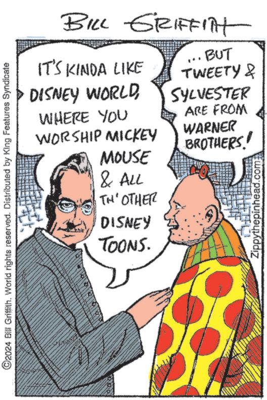 Parallel OCR: ©2024 Bill Griffith. World rights reserved. Distributed by King Features Syndicate BILL GRIFFITH IT'S KINDA LIKE DISNEY WORLDWHERE YOU WORSHIP MICKEY MOUSE & ALL TH' OTHER DISNEY TOONS. .BUT TWEETY & SYLVESTER ARE FROM WARNER BROTHERS! Zippythepinhead.com © 2024 Bill Griffith . World rights reserved . Distributed by King Features Syndicate BILL GRIFFITH IT'S KINDA LIKE DISNEY WORLDWHERE YOU WORSHIP MICKEY MOUSE & ALL TH ' OTHER DISNEY TOONS . .BUT TWEETY & SYLVESTER ARE FROM WARNER BROTHERS ! Zippythepinhead.com