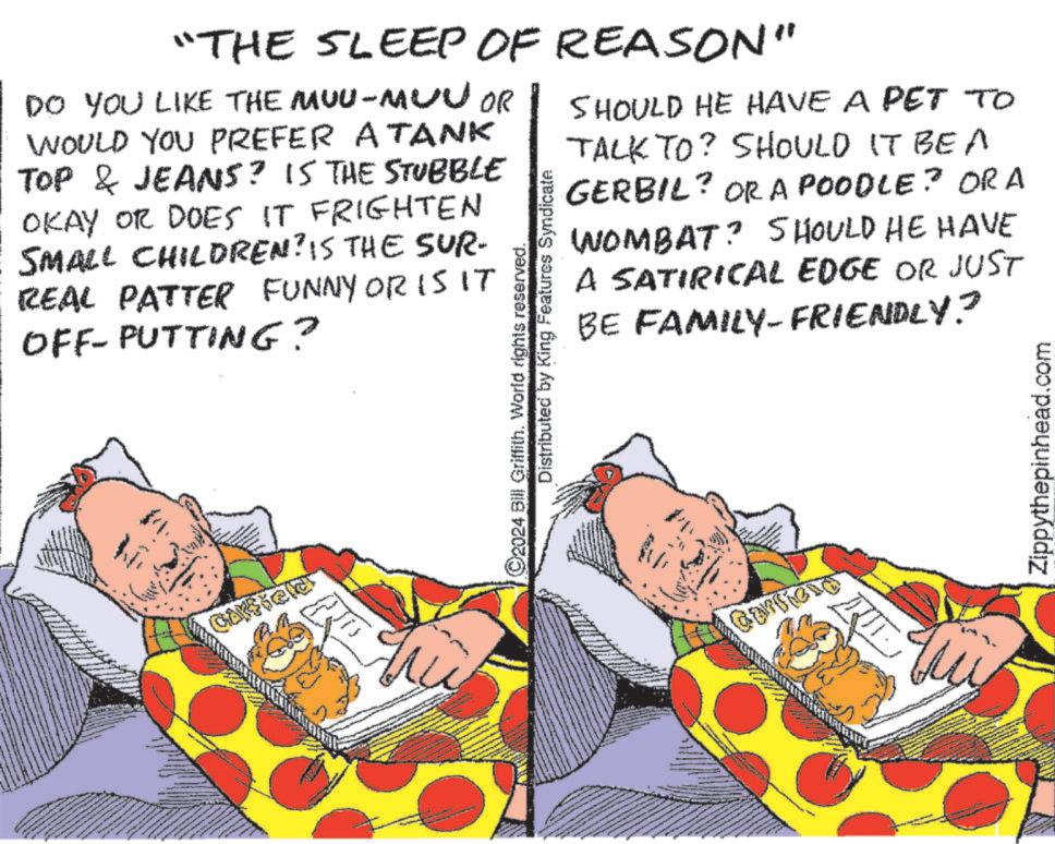 Illustration OCR: "THE SLEEP OF REASON" DO YOU LIKE THE MUU-MUVOR WOULD YOU PREFER A TANK TOP & JEANS? IS THE STUBBLE OKAY OR DOES IT FRIGHTEN SMALL CHILDREN? IS THE SUR- REAL PATTER FUNNY OR IS IT OFF-PUTTING? Distributed by King Features Syndicate 2024 Bill Griffith. World rights reserved. SHOULD HE HAVE A PET TO TALK TO? SHOULD IT BE A GERBIL? ORA POODLE? ORA WOMBAT? SHOULD HE HAVE A SATIRICAL EDGE OR JUST BE FAMILY-FRIENDLY? Carriona Zippythepinhead.com " THE SLEEP OF REASON " DO YOU LIKE THE MUU - MUVOR WOULD YOU PREFER A TANK TOP & JEANS ? IS THE STUBBLE OKAY OR DOES IT FRIGHTEN SMALL CHILDREN ? IS THE SUR- REAL PATTER FUNNY OR IS IT OFF - PUTTING ? Distributed by King Features Syndicate 2024 Bill Griffith . World rights reserved . SHOULD HE HAVE A PET TO TALK TO ? SHOULD IT BE A GERBIL ? ORA POODLE ? ORA WOMBAT ? SHOULD HE HAVE A SATIRICAL EDGE OR JUST BE FAMILY - FRIENDLY ? Carriona Zippythepinhead.com