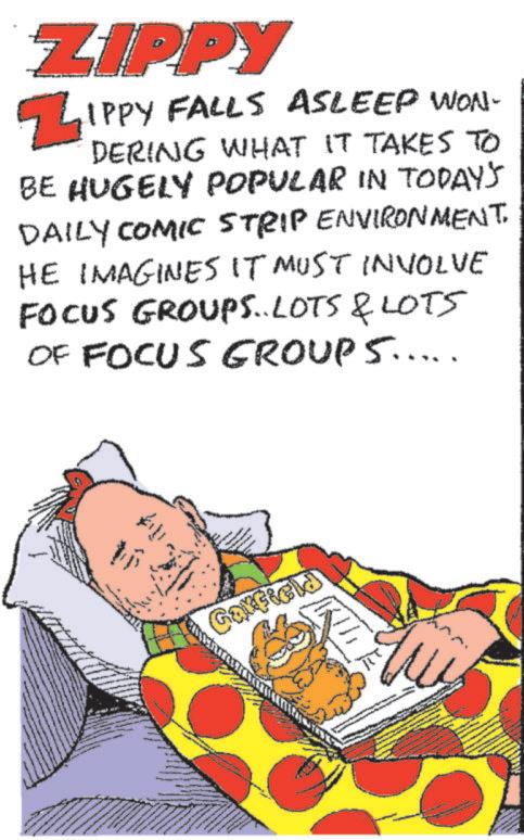 Fiction OCR: ZIPPY ZIPPY FALLS ASLEEP WON- DERING WHAT IT TAKES TO BE HUGELY POPULAR IN TODAY'S DAILY COMIC STRIP ENVIRONMENT. HE IMAGINES IT MUST INVOLVE FOCUS GROUPS..LOTS & LOTS OF FOCUS GROUPS..... Garfield ZIPPY ZIPPY FALLS ASLEEP WON- DERING WHAT IT TAKES TO BE HUGELY POPULAR IN TODAY'S DAILY COMIC STRIP ENVIRONMENT . HE IMAGINES IT MUST INVOLVE FOCUS GROUPS..LOTS & LOTS OF FOCUS GROUPS ..... Garfield