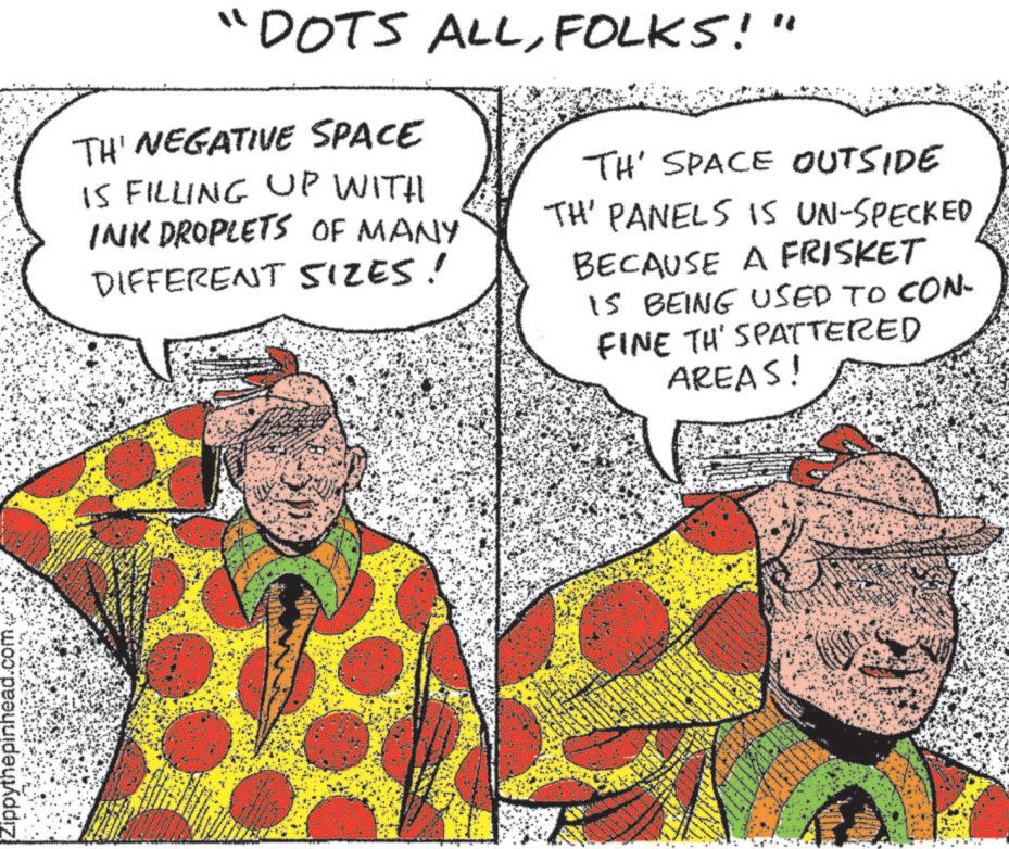Sharing OCR: Zippythepinhead.com "DOTS ALLFOLKS!" TH' NEGATIVE SPACE IS FILLING UP WITH INK DROPLETS OF MANY DIFFERENT SIZES! TH' SPACE OUTSIDE TH' PANELS IS UN-SPECKED BECAUSE A FRISKET IS BEING USED TO CON- FINE TH' SPATTERED AREAS! Zippythepinhead.com " DOTS ALLFOLKS ! " TH ' NEGATIVE SPACE IS FILLING UP WITH INK DROPLETS OF MANY DIFFERENT SIZES ! TH ' SPACE OUTSIDE TH ' PANELS IS UN - SPECKED BECAUSE A FRISKET IS BEING USED TO CON- FINE TH ' SPATTERED AREAS !