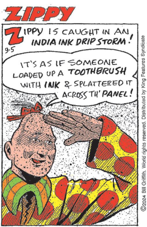 Drawing OCR: w ZIPPY Z 9.5 IPPY 15 CAUGHT IN AN INDIA INK DRIP STORM! IT'S AS IF SOMEONE LOADED UP A TOOTHBRUSH WITH INK & SPLATTERED IT ACROSS TH' PANEL! ©2024 Bill Griffith. World rights reserved. Distributed by King Features Syndicate w ZIPPY Z 9.5 IPPY 15 CAUGHT IN AN INDIA INK DRIP STORM ! IT'S AS IF SOMEONE LOADED UP A TOOTHBRUSH WITH INK & SPLATTERED IT ACROSS TH ' PANEL ! © 2024 Bill Griffith . World rights reserved . Distributed by King Features Syndicate