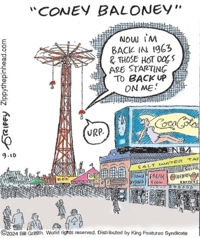 Pole OCR: Zippythepinhead.com 6sDQ- 9.10 "CONEY BALONEY" NOW IM BACK IN 1963 & THOSE HOT DOGS ARE STARTING TO BACK UP ON ME! URP. Coca Cola INHA ?? SALT WATER TAF SHIFR FRENCH FREAK HEBRE KUSTAZO SHOW KNISHOS ©2024 Bill Griffith. World rights reserved. Distributed by King Features Syndicate Zippythepinhead.com 6sDQ- 9.10 " CONEY BALONEY " NOW IM BACK IN 1963 & THOSE HOT DOGS ARE STARTING TO BACK UP ON ME ! URP . Coca Cola INHA ?? SALT WATER TAF SHIFR FRENCH FREAK HEBRE KUSTAZO SHOW KNISHOS © 2024 Bill Griffith . World rights reserved . Distributed by King Features Syndicate