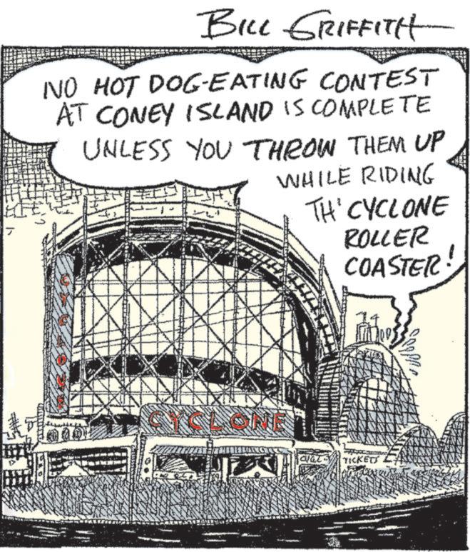 Drawing OCR: BILL GRIFFITH NO HOT DOG-EATING CONTEST AT CONEY ISLAND IS COMPLETE UNLESS YOU THROW THEM UP WHILE RIDING TH' CYCLONE ROLLER COASTER clat TICKETT BILL GRIFFITH NO HOT DOG - EATING CONTEST AT CONEY ISLAND IS COMPLETE UNLESS YOU THROW THEM UP WHILE RIDING TH ' CYCLONE ROLLER COASTER clat TICKETT