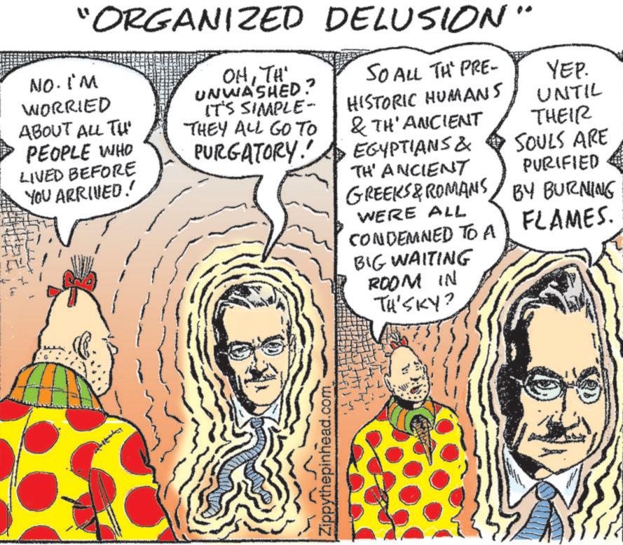 Art OCR: "ORGANIZED DELUSION" NO. I'M WORRIED ABOUT ALL TH PEOPLE WHO LIVED BEFORE YOU ARRIVED! OHTH UNWASHED? IT'S SIMPLE- THEY ALL GO TO PURGATORY! SO ALL THE PRE- HISTORIC HUMANS & TH' ANCIENT EGYPTIANS & TH' ANCIENT GREEKS & ROMANS WERE ALL CONDEMNED TO A BIG WAITING ROOM IN TH'SKY? YEP. UNTIL THEIR SOULS ARE PURIFIED BY BURNING FLAMES. Zippythepinhead.com " ORGANIZED DELUSION " NO . I'M WORRIED ABOUT ALL TH PEOPLE WHO LIVED BEFORE YOU ARRIVED ! OHTH UNWASHED ? IT'S SIMPLE- THEY ALL GO TO PURGATORY ! SO ALL THE PRE- HISTORIC HUMANS & TH ' ANCIENT EGYPTIANS & TH ' ANCIENT GREEKS & ROMANS WERE ALL CONDEMNED TO A BIG WAITING ROOM IN TH'SKY ? YEP . UNTIL THEIR SOULS ARE PURIFIED BY BURNING FLAMES . Zippythepinhead.com