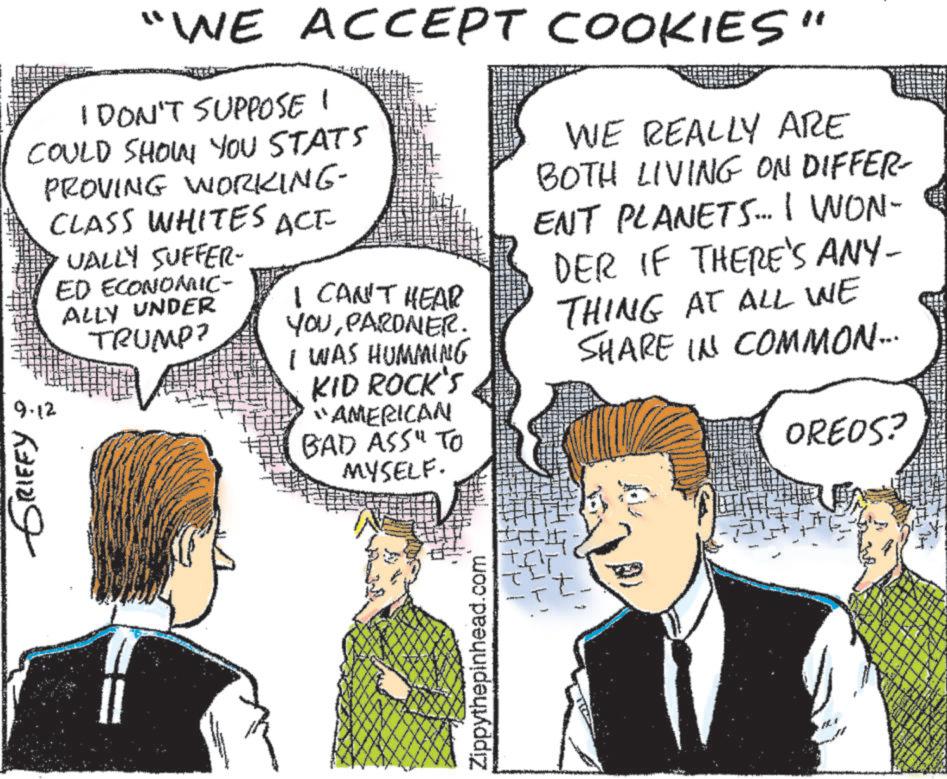 Organism OCR: "WE ACCEPT COOKIES" I DON'T SUPPOSE 1 COULD SHOW YOU STATS PROVING WORKING- CLASS WHITES ACE UALLY SUFFER- ED ECONOMIC- ALLY UNDER 9.12 GRIFFY TRUMP? I CAN'T HEAR YOUPARONER. I WAS HUMMING KID ROCK'S "AMERICAN BAD ASS" TO MYSELF. WE REALLY ARE BOTH LIVING ON DIFFER- ENT PLANETS.... I WON- DER IF THERE'S ANY- THING AT ALL WE SHARE IN COMMON... OREOS? Zippythepinhead.com " WE ACCEPT COOKIES " I DON'T SUPPOSE 1 COULD SHOW YOU STATS PROVING WORKING- CLASS WHITES ACE UALLY SUFFER- ED ECONOMIC- ALLY UNDER 9.12 GRIFFY TRUMP ? I CAN'T HEAR YOUPARONER . I WAS HUMMING KID ROCK'S " AMERICAN BAD ASS " TO MYSELF . WE REALLY ARE BOTH LIVING ON DIFFER- ENT PLANETS .... I WON- DER IF THERE'S ANY- THING AT ALL WE SHARE IN COMMON ... OREOS ? Zippythepinhead.com